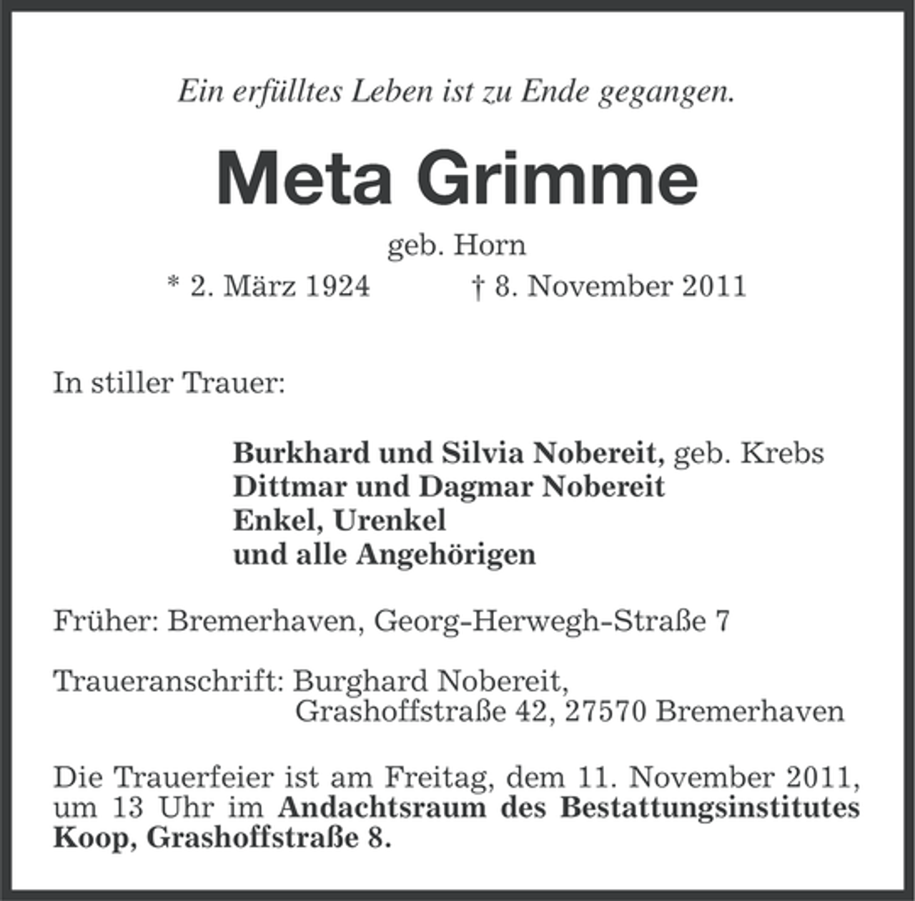 <p>Ein erfülltes Leben ist zu Ende gegangen.</p><p>Meta Grimme<br />* 2. März 1924</p><p>geb. Horn<br />† 8. November 2011</p><p>In stiller Trauer:<br />Burkhard und Silvia Nobereit, geb. Krebs<br />Dittmar und Dagmar Nobereit<br />Enkel, Urenkel<br />und alle Angehörigen<br />Früher: Bremerhaven, Georg-Herwegh-Straße 7<br />Traueranschrift: Burghard Nobereit,<br />Grashoffstraße 42, 27570 Bremerhaven<br />Die Trauerfeier ist am Freitag, dem 11. November 2011,<br />um 13 Uhr im Andachtsraum des Bestattungsinstitutes<br />Koop, Grashoffstraße 8.</p>