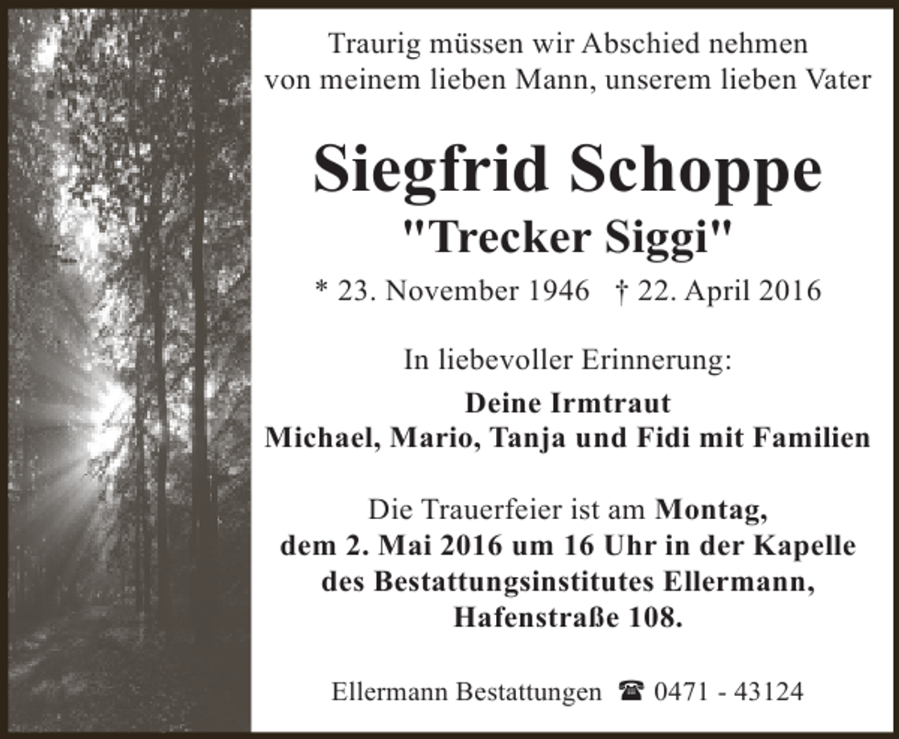 <p>Traurig müssen wir Abschied nehmen<br />von meinem lieben Mann, unserem lieben Vater</p>
<p>Siegfrid Schoppe<br />"Trecker Siggi"</p>
<p>* 23. November 1946 † 22. April 2016<br />In liebevoller Erinnerung:<br />Deine Irmtraut<br />Michael, Mario, Tanja und Fidi mit Familien<br />Die Trauerfeier ist am Montag,<br />dem 2. Mai 2016 um 16 Uhr in der Kapelle<br />des Bestattungsinstitutes Ellermann,<br />Hafenstraße 108.<br />Ellermann Bestattungen ( 0471 - 43124</p>