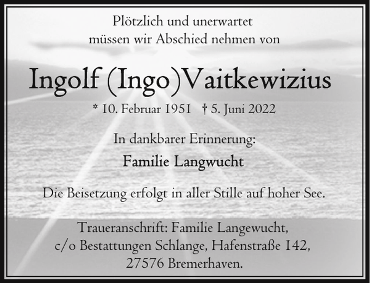 <p>Plötzlich und unerwartet<br />müssen wir Abschied nehmen von</p><p>* 10. Februar 1951 † 5. Juni 2022</p><p>In dankbarer Erinnerung:<br />Die Beisetzung erfolgt in aller Stille auf hoher See.<br />Traueranschrift: Familie Langewucht,<br />c/o Bestattungen Schlange, Hafenstraße 142,<br />27576 Bremerhaven.</p>