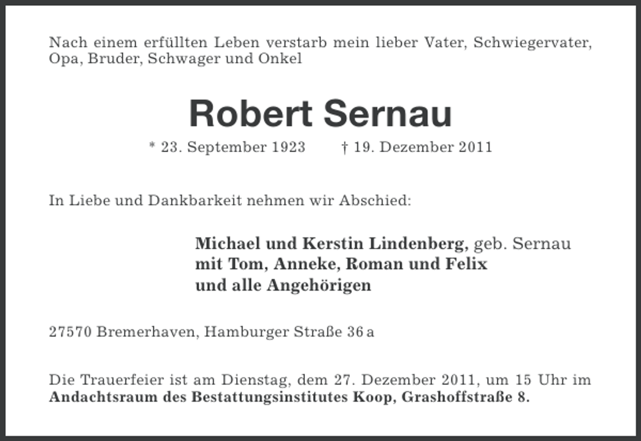 <p>Nach einem erfüllten Leben verstarb mein lieber Vater, Schwiegervater,<br />Opa, Bruder, Schwager und Onkel</p><p>Robert Sernau<br />* 23. September 1923</p><p>† 19. Dezember 2011</p><p>In Liebe und Dankbarkeit nehmen wir Abschied:</p><p>Michael und Kerstin Lindenberg, geb. Sernau<br />mit Tom, Anneke, Roman und Felix<br />und alle Angehörigen<br />27570 Bremerhaven, Hamburger Straße 36 a<br />Die Trauerfeier ist am Dienstag, dem 27. Dezember 2011, um 15 Uhr im<br />Andachtsraum des Bestattungsinstitutes Koop, Grashoffstraße 8.</p>