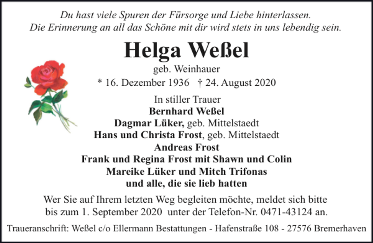 <p>Du hast viele Spuren der Fürsorge und Liebe hinterlassen.<br />Die Erinnerung an all das Schöne mit dir wird stets in uns lebendig sein.</p><p>Helga Weßel</p><p>geb. Weinhauer<br />* 16. Dezember 1936 † 24. August 2020<br />In stiller Trauer<br />Bernhard Weßel<br />Dagmar Lüker, geb. Mittelstaedt<br />Hans und Christa Frost, geb. Mittelstaedt<br />Andreas Frost<br />Frank und Regina Frost mit Shawn und Colin<br />Mareike Lüker und Mitch Trifonas<br />und alle, die sie lieb hatten<br />Wer Sie auf Ihrem letzten Weg begleiten möchte, meldet sich bitte<br />bis zum 1. September 2020 unter der Telefon-Nr. 0471-43124 an.<br />Traueranschrift: Weßel c/o Ellermann Bestattungen - Hafenstraße 108 - 27576 Bremerhaven</p>