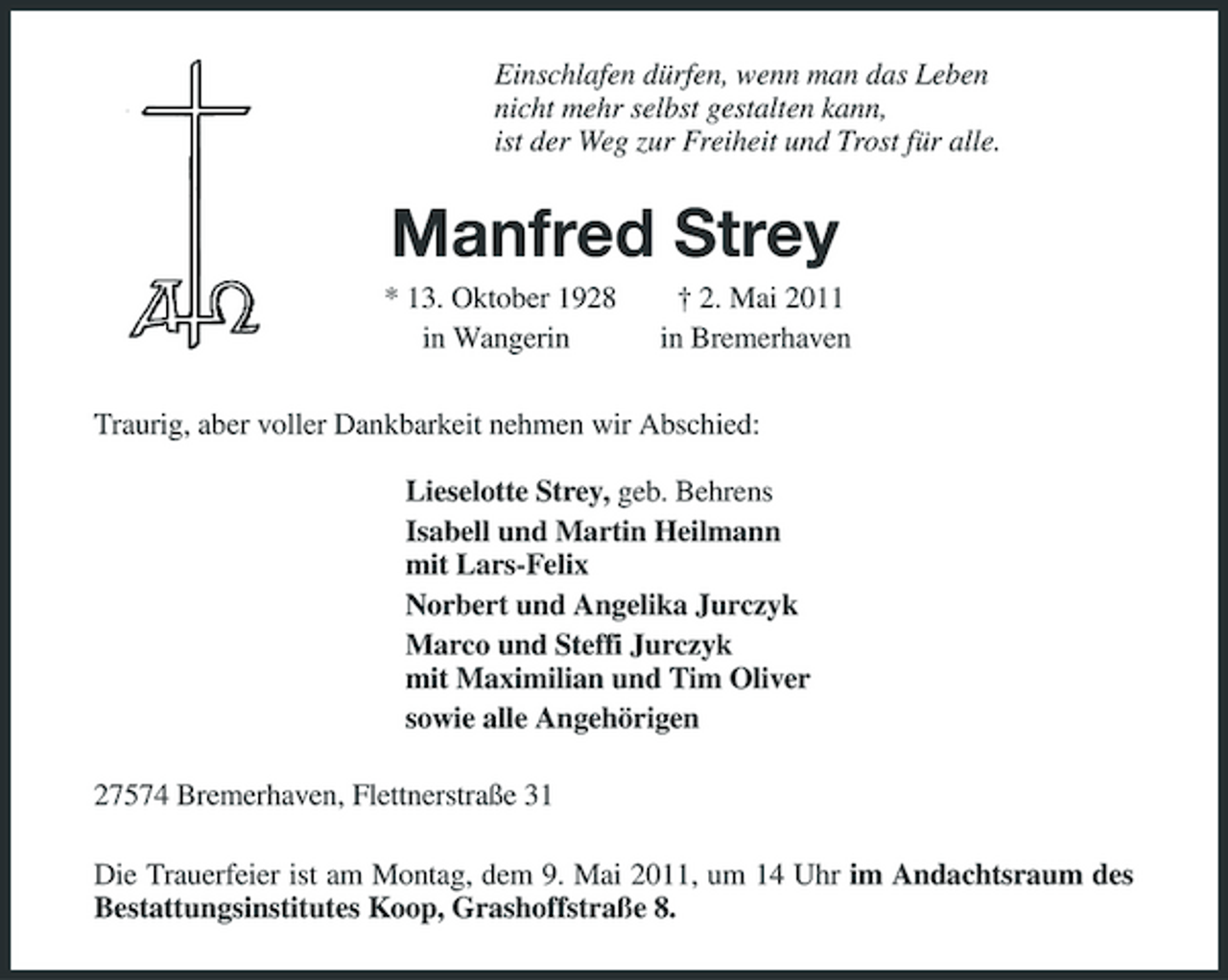 <p>Einschlafen dürfen, wenn man das Leben nicht mehr selbst gestalten kann, ist der Weg zur Freiheit und Trost für alle.</p><p>Manfred Strey<br />* 13. Oktober 1928 in Wangerin † 2. Mai 2011 in Bremerhaven Traurig, aber voller Dankbarkeit nehmen wir Abschied: Lieselotte Strey, geb. Behrens Isabell und Martin Heilmann mit Lars-Felix Norbert und Angelika Jurczyk Marco und Steffi Jurczyk mit Maximilian und Tim Oliver sowie alle Angehörigen 27574 Bremerhaven, Flettnerstraße 31 Die Trauerfeier ist am Montag, dem 9. Mai 2011, um 14 Uhr im Andachtsraum des Bestattungsinstitutes Koop, Grashoffstraße 8.</p>