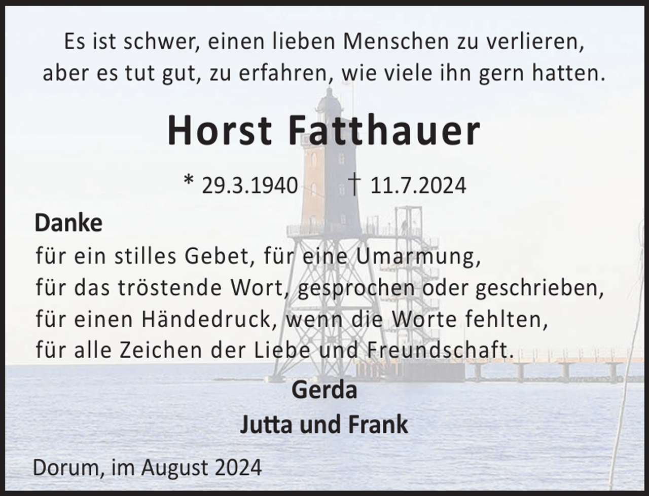 <p>Es ist schwer, einen lieben Menschen zu verlieren,<br />aber es tut gut, zu erfahren, wie viele ihn gern hatten.</p><p>Horst Fatthauer<br />* 29.3.1940</p><p>† 11.7.2024</p><p>Danke<br />für<br />für<br />für<br />für</p><p>ein stilles Gebet, für eine Umarmung,<br />das tröstende Wort, gesprochen oder geschrieben,<br />einen Händedruck, wenn die Worte fehlten,<br />alle Zeichen der Liebe und Freundschaft.</p><p>Gerda<br />Jua und Frank<br />Dorum, im August 2024</p>