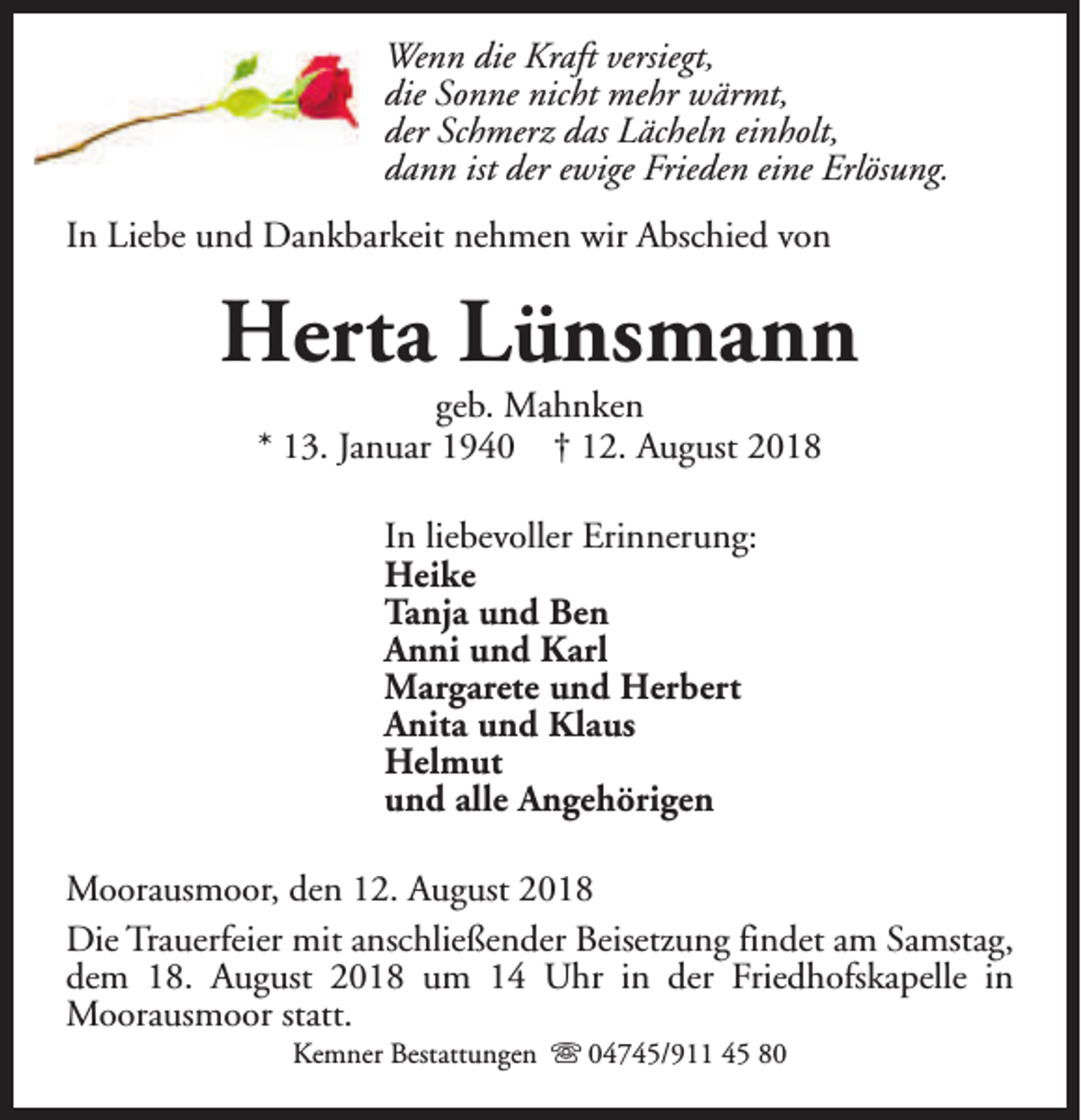 <p>Wenn die Kraft versiegt,<br />die Sonne nicht mehr wärmt,<br />der Schmerz das Lächeln einholt,<br />dann ist der ewige Frieden eine Erlösung.<br />In Liebe und Dankbarkeit nehmen wir Abschied von</p><p>Herta Lünsmann<br />geb. Mahnken<br />* 13. Januar 1940 † 12. August 2018<br />In liebevoller Erinnerung:<br />Heike<br />Tanja und Ben<br />Anni und Karl<br />Margarete und Herbert<br />Anita und Klaus<br />Helmut<br />und alle Angehörigen<br />Moorausmoor, den 12. August 2018<br />Die Trauerfeier mit anschließender Beisetzung findet am Samstag,<br />dem 18. August 2018 um 14 Uhr in der Friedhofskapelle in<br />Moorausmoor statt.<br />Kemner Bestattungen s 04745/911 45 80</p>