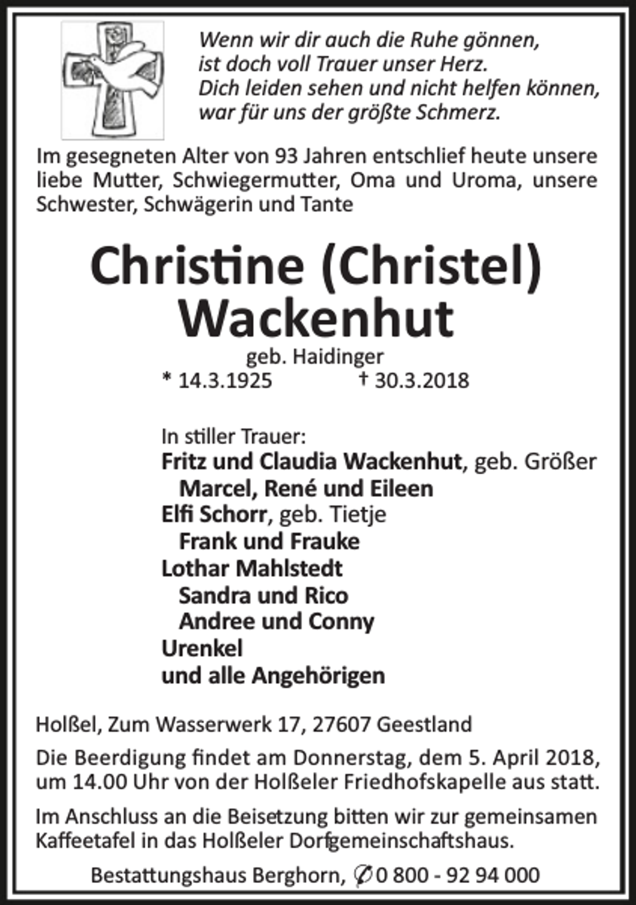 <p>Wenn wir dir auch die Ruhe gönnen,<br />ist doch voll Trauer unser Herz.<br />Dich leiden sehen und nicht helfen können,<br />war für uns der größte Schmerz.<br />Im gesegneten Alter von 93 Jahren entschlief heute unsere<br />liebe Mu er, Schwiegermu er, Oma und Uroma, unsere<br />Schwester, Schwägerin und Tante</p><p>Chris ne (Christel)<br />Wackenhut<br />geb. Haidinger<br />* 14.3.1925<br />† 30.3.2018<br />In s ller Trauer:</p><p>Fritz und Claudia Wackenhut, geb. Größer<br />Marcel, René und Eileen<br />Elﬁ Schorr, geb. Tietje<br />Frank und Frauke<br />Lothar Mahlstedt<br />Sandra und Rico<br />Andree und Conny<br />Urenkel<br />und alle Angehörigen<br />Holßel, Zum Wasserwerk 17, 27607 Geestland<br />Die Beerdigung ﬁndet am Donnerstag, dem 5. April 2018,<br />um 14.00 Uhr von der Holßeler Friedhofskapelle aus sta .<br />Im Anschluss an die Beisetzung bi en wir zur gemeinsamen<br />Kaﬀeetafel in das Holßeler Dorfgemeinscha shaus.<br />Besta ungshaus Berghorn, * 0 800 - 92 94 000</p>