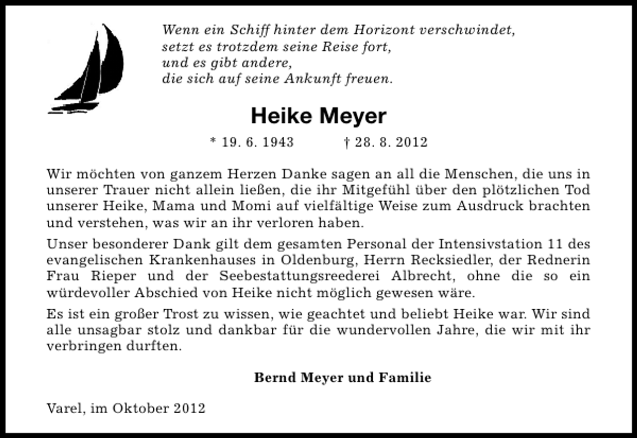 <p>Wenn ein Schiff hinter dem Horizont verschwindet,<br />setzt es trotzdem seine Reise fort,<br />und es gibt andere,<br />die sich auf seine Ankunft freuen.</p><p>Heike Meyer<br />* 19. 6. 1943</p><p>† 28. 8. 2012</p><p>Wir möchten von ganzem Herzen Danke sagen an all die Menschen, die uns in<br />unserer Trauer nicht allein ließen, die ihr Mitgefühl über den plötzlichen Tod<br />unserer Heike, Mama und Momi auf vielfältige Weise zum Ausdruck brachten<br />und verstehen, was wir an ihr verloren haben.<br />Unser besonderer Dank gilt dem gesamten Personal der Intensivstation 11 des<br />evangelischen Krankenhauses in Oldenburg, Herrn Recksiedler, der Rednerin<br />Frau Rieper und der Seebestattungsreederei Albrecht, ohne die so ein<br />würdevoller Abschied von Heike nicht möglich gewesen wäre.<br />Es ist ein großer Trost zu wissen, wie geachtet und beliebt Heike war. Wir sind<br />alle unsagbar stolz und dankbar für die wundervollen Jahre, die wir mit ihr<br />verbringen durften.<br />Bernd Meyer und Familie<br />Varel, im Oktober 2012</p>