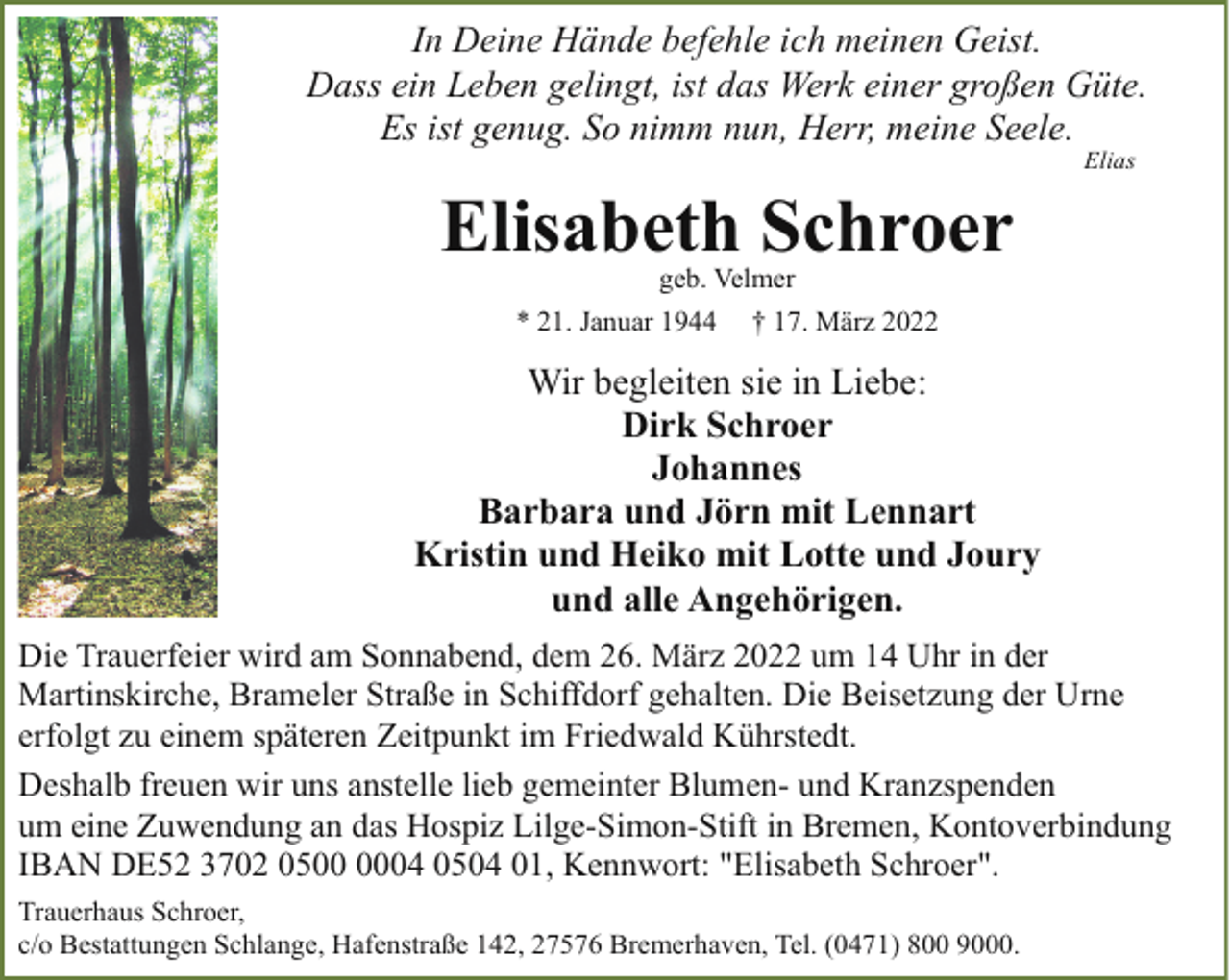 <p>In Deine Hände befehle ich meinen Geist.<br />Dass ein Leben gelingt, ist das Werk einer großen Güte.<br />Es ist genug. So nimm nun, Herr, meine Seele.<br />Elias</p><p>Elisabeth Schroer<br />geb. Velmer</p><p>* 21. Januar 1944</p><p>† 17. März 2022</p><p>Wir begleiten sie in Liebe:<br />Dirk Schroer<br />Johannes<br />Barbara und Jörn mit Lennart<br />Kristin und Heiko mit Lotte und Joury<br />und alle Angehörigen.<br />Die Trauerfeier wird am Sonnabend, dem 26. März 2022 um 14 Uhr in der<br />Martinskirche, Brameler Straße in Schiffdorf gehalten. Die Beisetzung der Urne<br />erfolgt zu einem späteren Zeitpunkt im Friedwald Kührstedt.<br />Deshalb freuen wir uns anstelle lieb gemeinter Blumen- und Kranzspenden<br />um eine Zuwendung an das Hospiz Lilge-Simon-Stift in Bremen, Kontoverbindung<br />IBAN DE52 3702 0504 0504 01, Kennwort: "Elisabeth Schroer".<br />Trauerhaus Schroer,<br />c/o Bestattungen Schlange, Hafenstraße 142, 27576 Bremerhaven, Tel. (0471) 800 9000.</p>