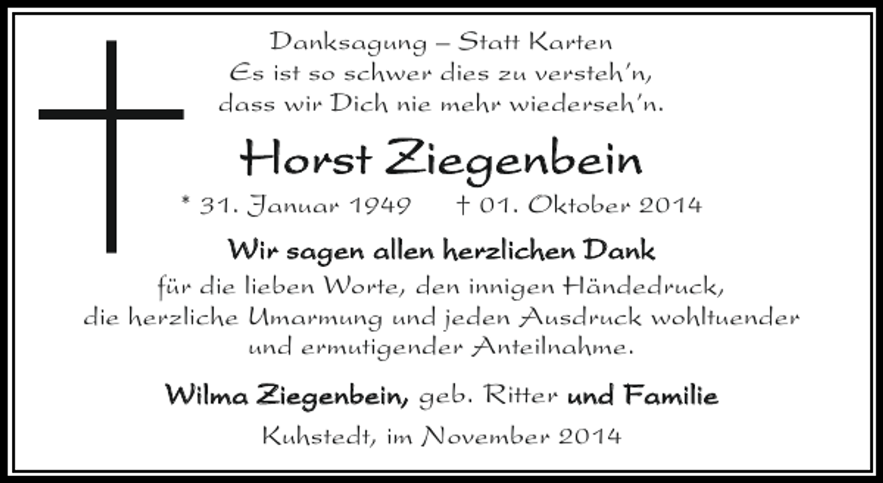 <p>Danksagung – Statt Karten<br />Es ist so schwer dies zu versteh’n,<br />dass wir Dich nie mehr wiederseh’n.</p><p>Horst Ziegenbein</p><p>* 31. Januar 1949</p><p>† 01. Oktober 2014</p><p>Wir sagen allen herzlichen Dank</p><p>für die lieben Worte, den innigen Händedruck,<br />die herzliche Umarmung und jeden Ausdruck wohltuender<br />und ermutigender Anteilnahme.</p><p>Wilma Ziegenbein, geb. Ritter und Familie<br />Kuhstedt, im November 2014</p>