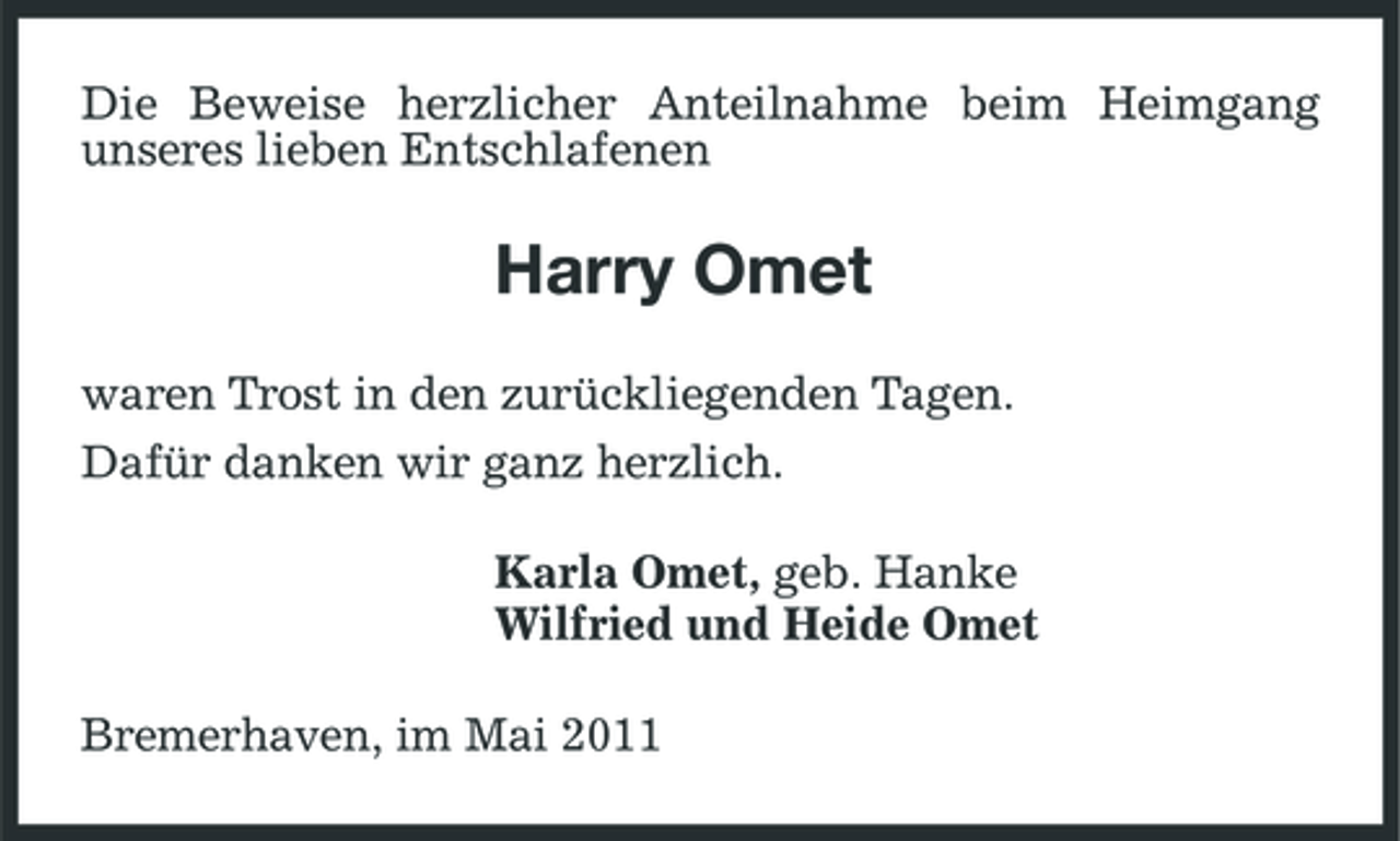 <p>Die Beweise herzlicher Anteilnahme beim Heimgang unseres lieben Entschlafenen</p><p>Harry Omet<br />waren Trost in den zurückliegenden Tagen. Dafür danken wir ganz herzlich. Karla Omet, geb. Hanke Wilfried und Heide Omet Bremerhaven, im Mai 2011</p>