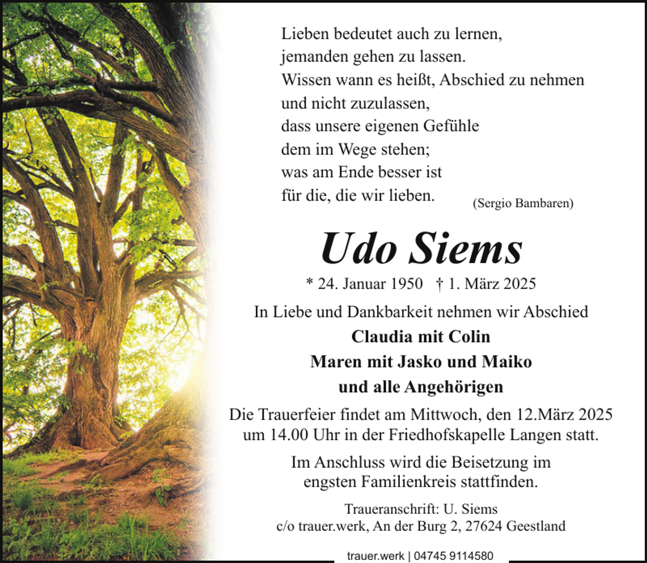 <p>Lieben bedeutet auch zu lernen,<br />jemanden gehen zu lassen.<br />Wissen wann es heißt, Abschied zu nehmen<br />und nicht zuzulassen,<br />dass unsere eigenen Gefühle<br />dem im Wege stehen;<br />was am Ende besser ist<br />für die, die wir lieben.<br />(Sergio Bambaren)</p><p>Udo Siems</p><p>* 24. Januar 1950 † 1. März 2025</p><p>In Liebe und Dankbarkeit nehmen wir Abschied<br />Claudia mit Colin<br />Maren mit Jasko und Maiko<br />und alle Angehörigen<br />Die Trauerfeier findet am Mittwoch, den 12.März 2025<br />um 14.00 Uhr in der Friedhofskapelle Langen statt.<br />Im Anschluss wird die Beisetzung im<br />engsten Familienkreis stattfinden.<br />Traueranschrift: U. Siems<br />c/o trauer.werk, An der Burg 2, 27624 Geestland<br />trauer.werk | 04745 9114580</p>