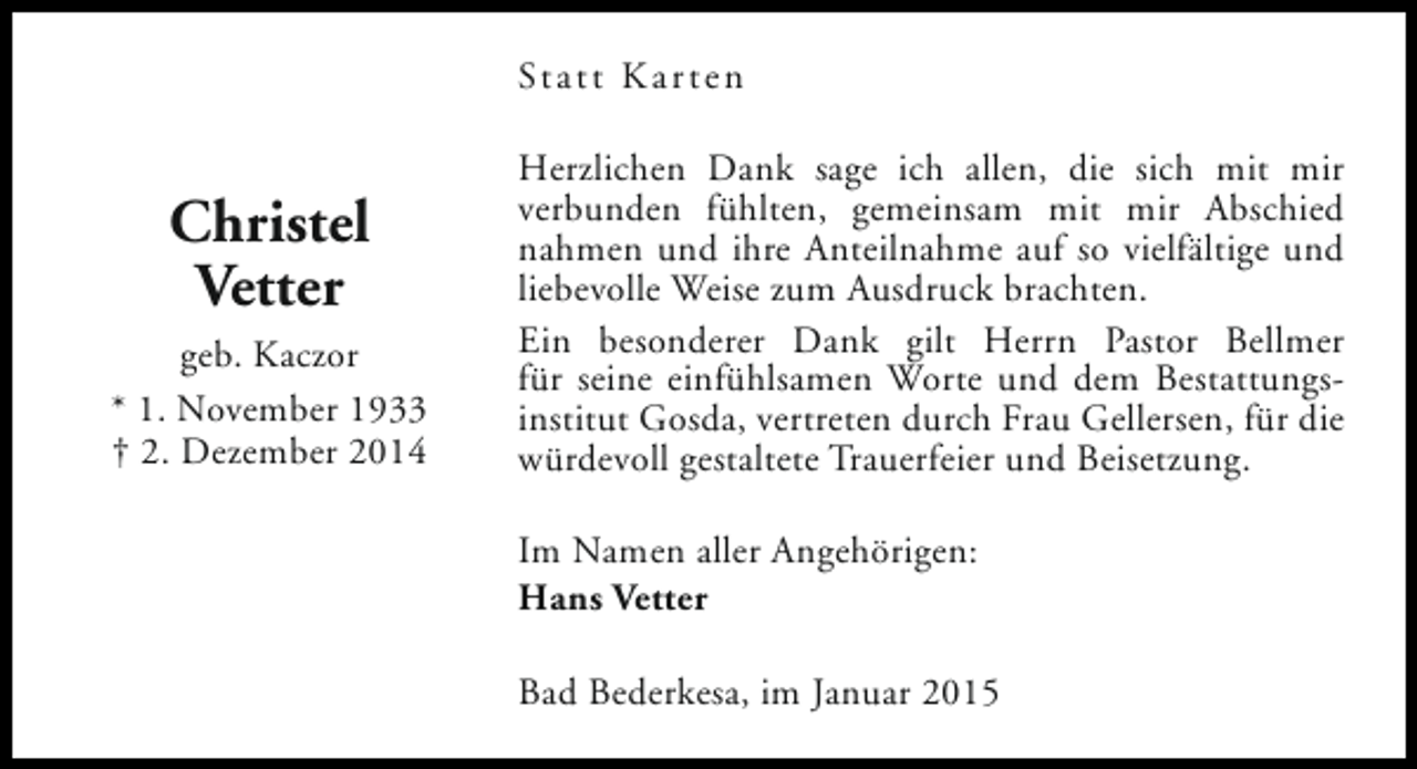 <p>Statt Karten</p><p>Christel<br />Vetter<br />geb. Kaczor<br />* 1. November 1933<br />† 2. Dezember 2014</p><p>Herzlichen Dank sage ich allen, die sich mit mir<br />verbunden fühlten, gemeinsam mit mir Abschied<br />nahmen und ihre Anteilnahme auf so vielfältige und<br />liebevolle Weise zum Ausdruck brachten.<br />Ein besonderer Dank gilt Herrn Pastor Bellmer<br />für seine einfühlsamen Worte und dem Bestattungsinstitut Gosda, vertreten durch Frau Gellersen, für die<br />würdevoll gestaltete Trauerfeier und Beisetzung.<br />Im Namen aller Angehörigen:<br />Hans Vetter<br />Bad Bederkesa, im Januar 2015</p>