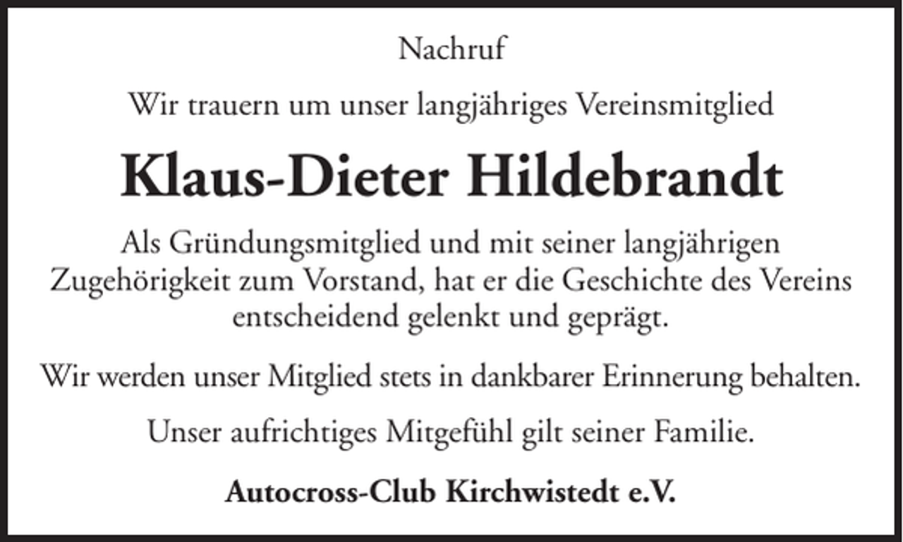 <p>Nachruf<br />Wir trauern um unser langjähriges Vereinsmitglied</p><p>Klaus-Dieter Hildebrandt<br />Als Gründungsmitglied und mit seiner langjährigen<br />Zugehörigkeit zum Vorstand, hat er die Geschichte des Vereins<br />entscheidend gelenkt und geprägt.<br />Wir werden unser Mitglied stets in dankbarer Erinnerung behalten.<br />Unser aufrichtiges Mitgefühl gilt seiner Familie.<br />Autocross-Club Kirchwistedt e.V.</p>