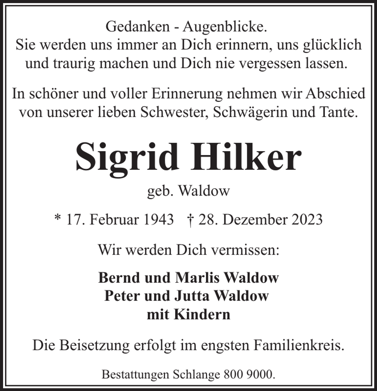 <p>Gedanken - Augenblicke.<br />Sie werden uns immer an Dich erinnern, uns glücklich<br />und traurig machen und Dich nie vergessen lassen.<br />In schöner und voller Erinnerung nehmen wir Abschied<br />von unserer lieben Schwester, Schwägerin und Tante.</p><p>Sigrid Hilker<br />geb. Waldow</p><p>* 17. Februar 1943 † 28. Dezember 2023<br />Wir werden Dich vermissen:<br />Bernd und Marlis Waldow<br />Peter und Jutta Waldow<br />mit Kindern<br />Die Beisetzung erfolgt im engsten Familienkreis.<br />Bestattungen Schlange 800 9000.</p>