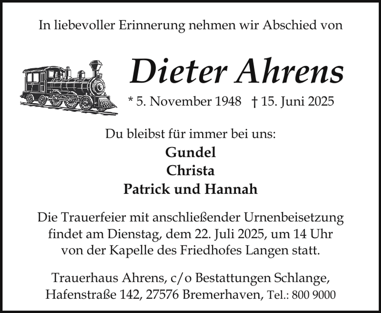 <p>In liebevoller Erinnerung nehmen wir Abschied von</p><p>Dieter Ahrens</p><p>* 5. November 1948 † 15. Juni 2025<br />Du bleibst für immer bei uns:</p><p>Gundel<br />Christa<br />Patrick und Hannah<br />Die Trauerfeier mit anschließender Urnenbeisetzung<br />findet am Dienstag, dem 22. Juli 2025, um 14 Uhr<br />von der Kapelle des Friedhofes Langen statt.<br />Trauerhaus Ahrens, c/o Bestattungen Schlange,<br />Hafenstraße 142, 27576 Bremerhaven, Tel.: 800 9000</p>