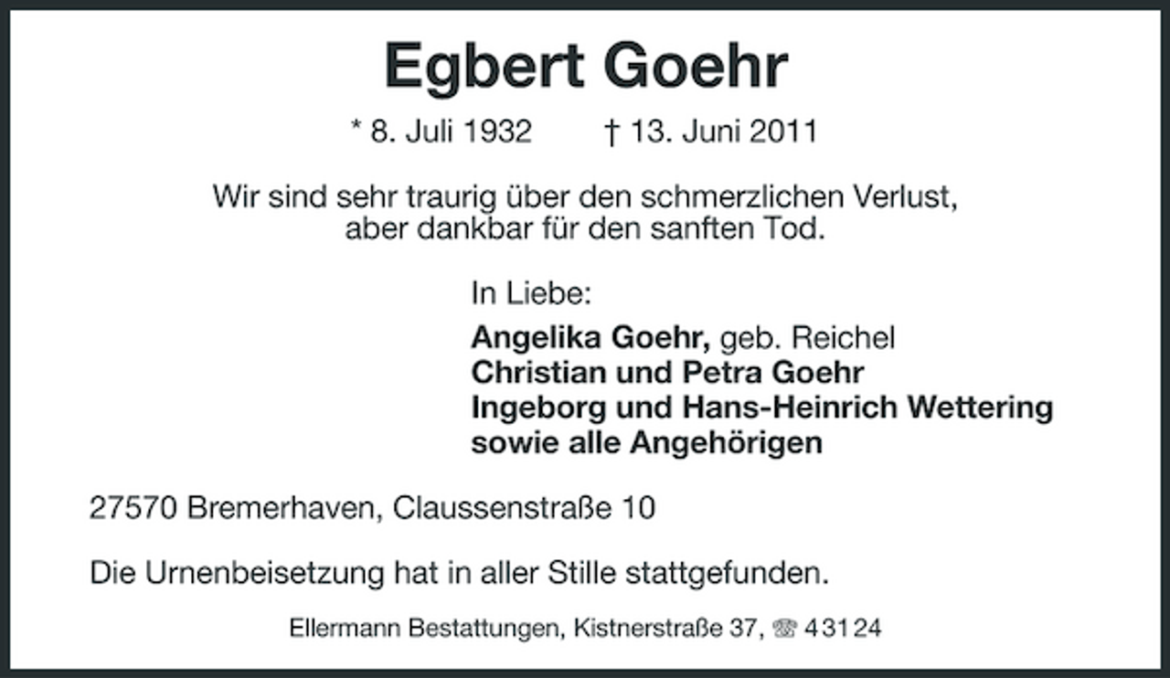<p>Egbert Goehr<br />* 8. Juli 1932 † 13. Juni 2011 Wir sind sehr traurig über den schmerzlichen Verlust, aber dankbar für den sanften Tod. In Liebe: Angelika Goehr, geb. Reichel Christian und Petra Goehr Ingeborg und Hans-Heinrich Wettering sowie alle Angehörigen 27570 Bremerhaven, Claussenstraße 10 Die Urnenbeisetzung hat in aller Stille stattgefunden.<br />Ellermann Bestattungen, Kistnerstraße 37, 4 31 24</p>