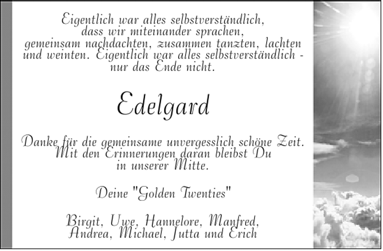 <p>Eigentlich war alles selbstverständlich,<br />dass wir miteinander sprachen,<br />gemeinsam nachdachten, zusammen tanzten, lachten<br />und weinten. Eigentlich war alles selbstverständlich nur das Ende nicht.</p>
<p>Edelgard<br />Danke für die gemeinsame unvergesslich schöne Zeit.<br />Mit den Erinnerungen daran bleibst Du<br />in unserer Mitte.<br />Deine "Golden Twenties"<br />Birgit, Uwe, Hannelore, Manfred,<br />Andrea, Michael, Jutta und Erich</p>