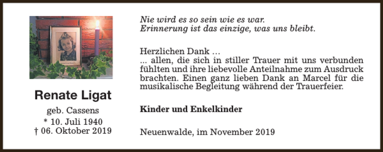 <p>Nie wird es so sein wie es war.<br />Erinnerung ist das einzige, was uns bleibt.</p><p>Renate Ligat<br />geb. Cassens<br />* 10. Juli 1940<br />† 06. Oktober 2019</p><p>Herzlichen Dank …<br />... allen, die sich in stiller Trauer mit uns verbunden<br />fühlten und ihre liebevolle Anteilnahme zum Ausdruck<br />brachten. Einen ganz lieben Dank an Marcel für die<br />musikalische Begleitung während der Trauerfeier.<br />Kinder und Enkelkinder<br />Neuenwalde, im November 2019</p>