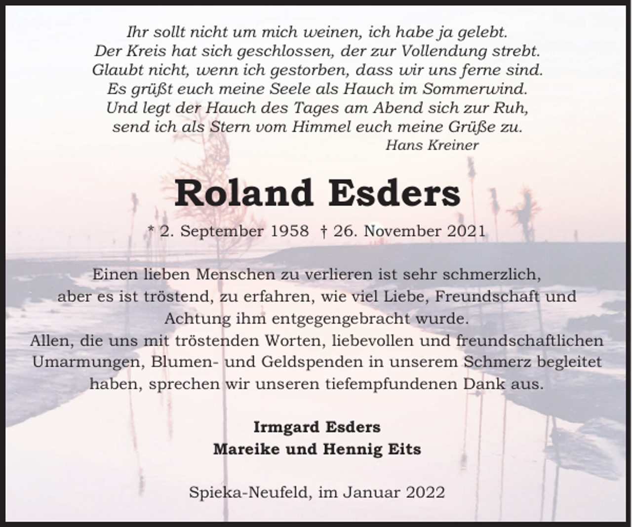 <p>Ihr sollt nicht um mich weinen, ich habe ja gelebt.<br />Der Kreis hat sich geschlossen, der zur Vollendung strebt.<br />Glaubt nicht, wenn ich gestorben, dass wir uns ferne sind.<br />Es grüßt euch meine Seele als Hauch im Sommerwind.<br />Und legt der Hauch des Tages am Abend sich zur Ruh,<br />send ich als Stern vom Himmel euch meine Grüße zu.<br />Hans Kreiner</p><p>Roland Esders<br />* 2. September 1958 † 26. November 2021<br />Einen lieben Menschen zu verlieren ist sehr schmerzlich,<br />aber es ist tröstend, zu erfahren, wie viel Liebe, Freundschaft und<br />Achtung ihm entgegengebracht wurde.<br />Allen, die uns mit tröstenden Worten, liebevollen und freundschaftlichen<br />Umarmungen, Blumen- und Geldspenden in unserem Schmerz begleitet<br />haben, sprechen wir unseren tiefempfundenen Dank aus.<br />Irmgard Esders<br />Mareike und Hennig Eits<br />Spieka-Neufeld, im Januar 2022</p>