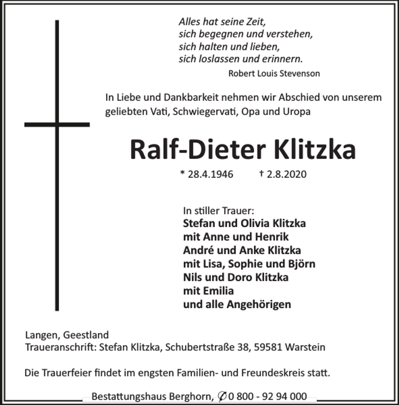 <p>Alles hat seine Zeit,<br />sich begegnen und verstehen,<br />sich halten und lieben,<br />sich loslassen und erinnern.<br />Robert Louis Stevenson</p><p>In Liebe und Dankbarkeit nehmen wir Abschied von unserem<br />geliebten Va , Schwiegerva , Opa und Uropa</p><p>Ralf-Dieter Klitzka<br />* 28.4.1946</p><p>† 2.8.2020</p><p>In s ller Trauer:</p><p>Stefan und Olivia Klitzka<br />mit Anne und Henrik<br />André und Anke Klitzka<br />mit Lisa, Sophie und Björn<br />Nils und Doro Klitzka<br />mit Emilia<br />und alle Angehörigen<br />Langen, Geestland<br />Traueranschri : Stefan Klitzka, Schubertstraße 38, 59581 Warstein<br />Die Trauerfeier ﬁndet im engsten Familien- und Freundeskreis sta .<br />Besta ungshaus Berghorn, * 0 800 - 92 94 000</p>