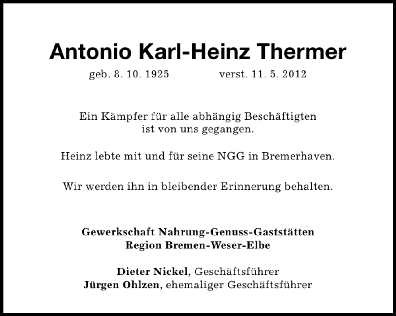 <p>Antonio Karl-Heinz Thermer<br />geb. 8. 10. 1925</p><p>verst. 11. 5. 2012</p><p>Ein Kämpfer für alle abhängig Beschäftigten<br />ist von uns gegangen.<br />Heinz lebte mit und für seine NGG in Bremerhaven.<br />Wir werden ihn in bleibender Erinnerung behalten.</p><p>Gewerkschaft Nahrung-Genuss-Gaststätten<br />Region Bremen-Weser-Elbe<br />Dieter Nickel, Geschäftsführer<br />Jürgen Ohlzen, ehemaliger Geschäftsführer</p>