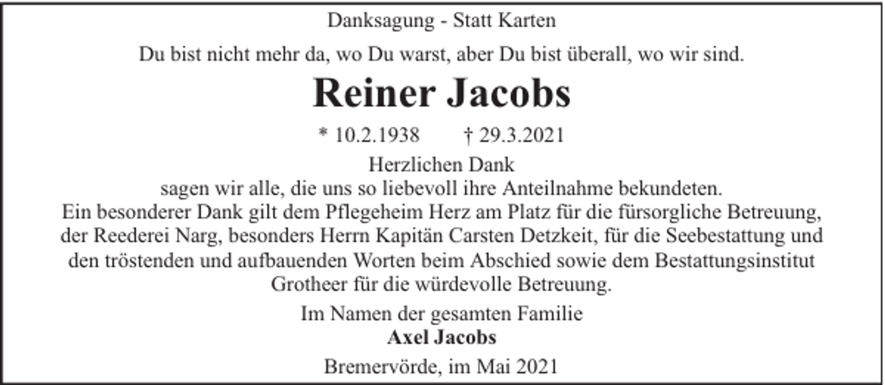 <p>Danksagung - Statt Karten<br />Du bist nicht mehr da, wo Du warst, aber Du bist überall, wo wir sind.</p><p>Reiner Jacobs</p><p>* 10.2.1938<br />† 29.3.2021<br />Herzlichen Dank<br />sagen wir alle, die uns so liebevoll ihre Anteilnahme bekundeten.<br />Ein besonderer Dank gilt dem Pflegeheim Herz am Platz für die fürsorgliche Betreuung,<br />der Reederei Narg, besonders Herrn Kapitän Carsten Detzkeit, für die Seebestattung und<br />den tröstenden und aufbauenden Worten beim Abschied sowie dem Bestattungsinstitut<br />Grotheer für die würdevolle Betreuung.<br />Im Namen der gesamten Familie<br />Axel Jacobs<br />Bremervörde, im Mai 2021</p>