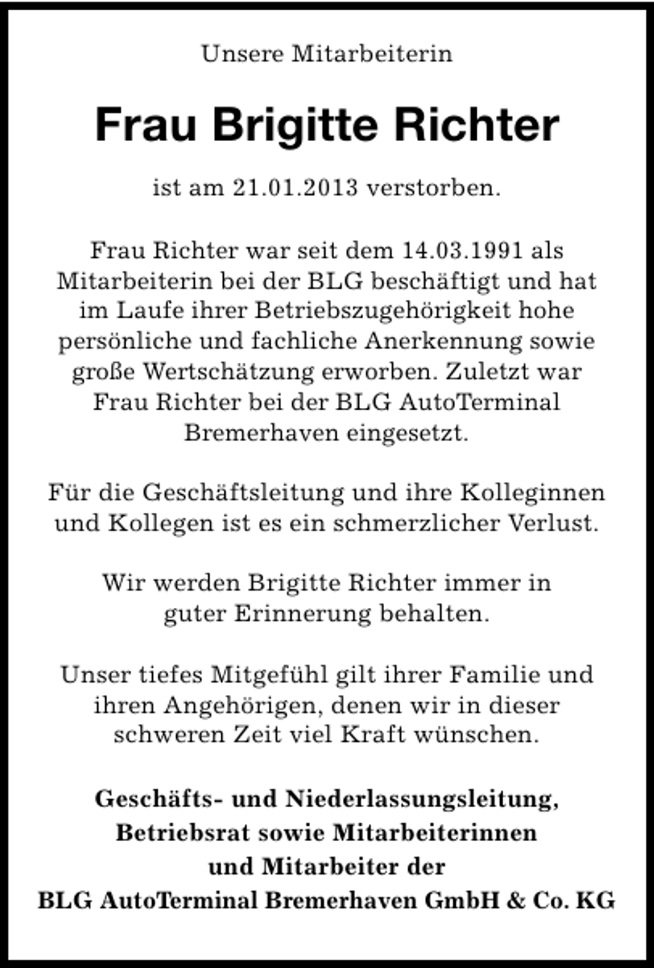 <p>Unsere Mitarbeiterin</p><p>Frau Brigitte Richter<br />ist am 21.01.2013 verstorben.<br />Frau Richter war seit dem 14.03.1991 als<br />Mitarbeiterin bei der BLG beschäftigt und hat<br />im Laufe ihrer Betriebszugehörigkeit hohe<br />persönliche und fachliche Anerkennung sowie<br />große Wertschätzung erworben. Zuletzt war<br />Frau Richter bei der BLG AutoTerminal<br />Bremerhaven eingesetzt.<br />Für die Geschäftsleitung und ihre Kolleginnen<br />und Kollegen ist es ein schmerzlicher Verlust.<br />Wir werden Brigitte Richter immer in<br />guter Erinnerung behalten.<br />Unser tiefes Mitgefühl gilt ihrer Familie und<br />ihren Angehörigen, denen wir in dieser<br />schweren Zeit viel Kraft wünschen.<br />Geschäfts- und Niederlassungsleitung,<br />Betriebsrat sowie Mitarbeiterinnen<br />und Mitarbeiter der<br />BLG AutoTerminal Bremerhaven GmbH &amp; Co. KG</p>