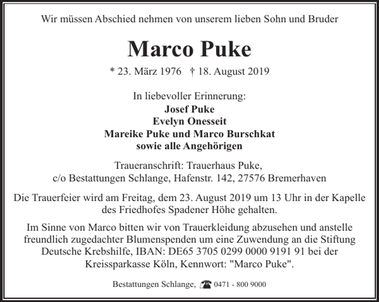 <p>Wir müssen Abschied nehmen von unserem lieben Sohn und Bruder</p><p>Marco Puke</p><p>* 23. März 1976 † 18. August 2019<br />In liebevoller Erinnerung:<br />Josef Puke<br />Evelyn Onesseit<br />Mareike Puke und Marco Burschkat<br />sowie alle Angehörigen<br />Traueranschrift: Trauerhaus Puke,<br />c/o Bestattungen Schlange, Hafenstr. 142, 27576 Bremerhaven<br />Die Trauerfeier wird am Freitag, dem 23. August 2019 um 13 Uhr in der Kapelle<br />des Friedhofes Spadener Höhe gehalten.<br />Im Sinne von Marco bitten wir von Trauerkleidung abzusehen und anstelle<br />freundlich zugedachter Blumenspenden um eine Zuwendung an die Stiftung<br />Deutsche Krebshilfe, IBAN: DE65 3705 0299 0000 91 bei der<br />Kreissparkasse Köln, Kennwort: "Marco Puke".<br />Bestattungen Schlange,</p><p>0471 - 800 9000</p>