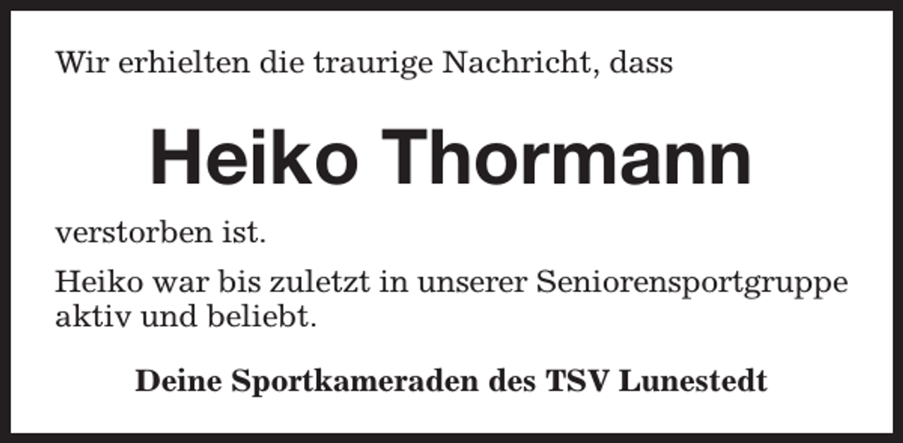 <p>Wir erhielten die traurige Nachricht, dass</p><p>Heiko Thormann<br />verstorben ist.<br />Heiko war bis zuletzt in unserer Seniorensportgruppe<br />aktiv und beliebt.<br />Deine Sportkameraden des TSV Lunestedt</p>