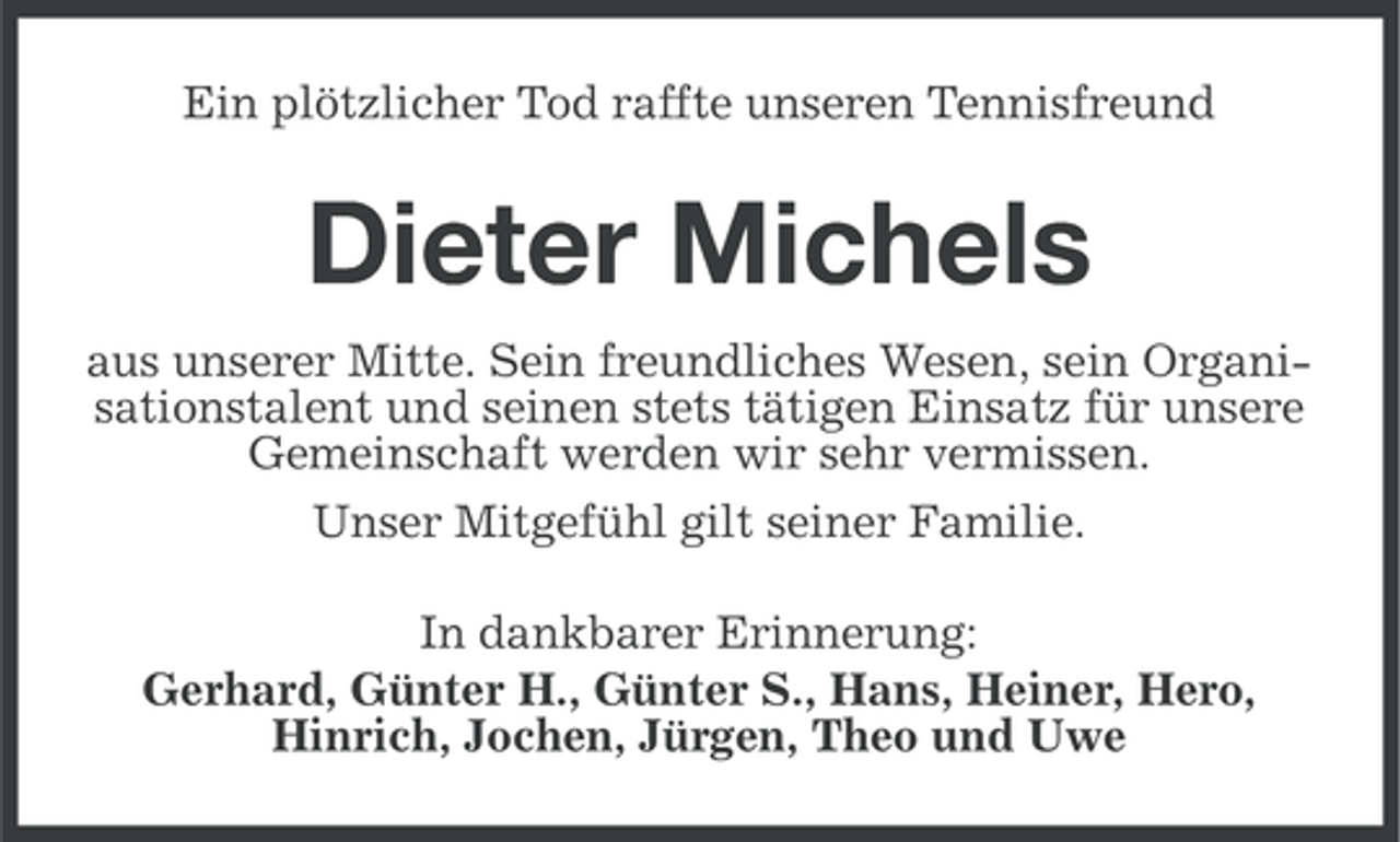 <p>Ein plötzlicher Tod raffte unseren Tennisfreund</p><p>Dieter Michels<br />aus unserer Mitte. Sein freundliches Wesen, sein Organisationstalent und seinen stets tätigen Einsatz für unsere<br />Gemeinschaft werden wir sehr vermissen.<br />Unser Mitgefühl gilt seiner Familie.<br />In dankbarer Erinnerung:<br />Gerhard, Günter H., Günter S., Hans, Heiner, Hero,<br />Hinrich, Jochen, Jürgen, Theo und Uwe</p>