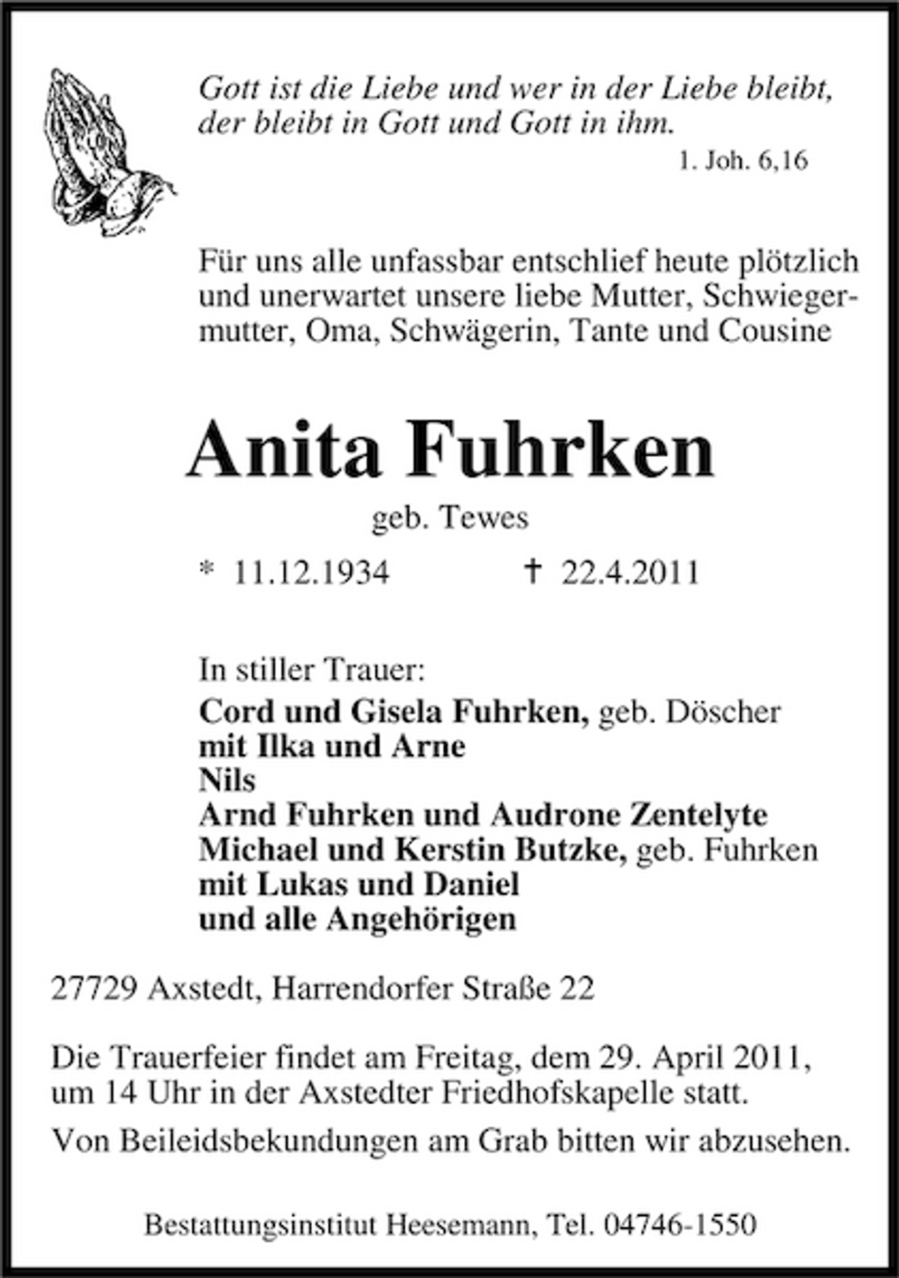 <p>Gott ist die Liebe und wer in der Liebe bleibt, der bleibt in Gott und Gott in ihm.<br />1. Joh. 6,16</p><p>Für uns alle unfassbar entschlief heute plötzlich und unerwartet unsere liebe Mutter, Schwiegermutter, Oma, Schwägerin, Tante und Cousine</p><p>Anita Fuhrken<br />geb. Tewes * 11.12.1934 22.4.2011 In stiller Trauer: Cord und Gisela Fuhrken, geb. Döscher mit Ilka und Arne Nils Arnd Fuhrken und Audrone Zentelyte Michael und Kerstin Butzke, geb. Fuhrken mit Lukas und Daniel und alle Angehörigen 27729 Axstedt, Harrendorfer Straße 22 Die Trauerfeier findet am Freitag, dem 29. April 2011, um 14 Uhr in der Axstedter Friedhofskapelle statt. Von Beileidsbekundungen am Grab bitten wir abzusehen.<br />Bestattungsinstitut Heesemann, Tel. 04746-1550</p>