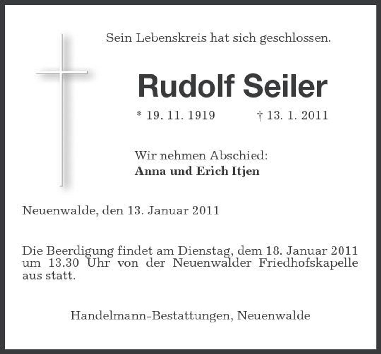 <p>Sein Lebenskreis hat sich geschlossen.</p><p>Rudolf Seiler<br />* 19. 11. 1919 † 13. 1. 2011 Wir nehmen Abschied: Anna und Erich Itjen Neuenwalde, den 13. Januar 2011 Die Beerdigung findet am Dienstag, dem 18. Januar 2011 um 13.30 Uhr von der Neuenwalder Friedhofskapelle aus statt. Handelmann-Bestattungen, Neuenwalde</p>