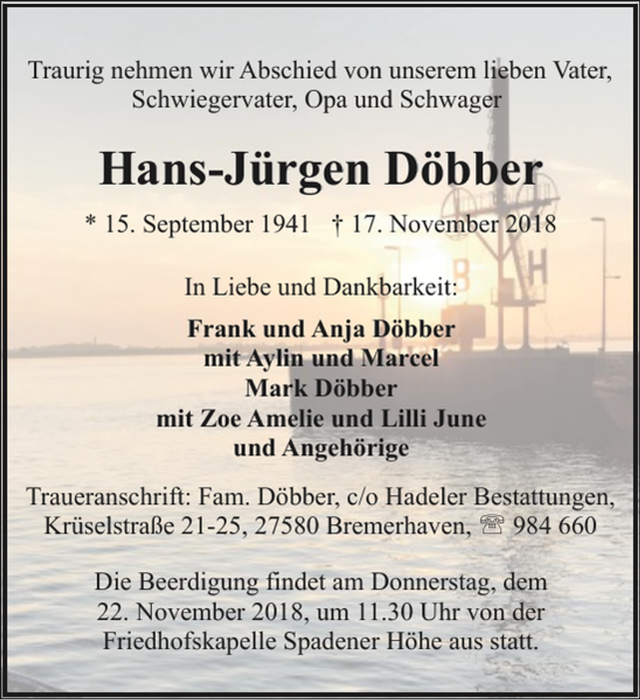 <p>Traurig nehmen wir Abschied von unserem lieben Vater,<br />Schwiegervater, Opa und Schwager</p><p>Hans-Jürgen Döbber<br />* 15. September 1941 † 17. November 2018<br />In Liebe und Dankbarkeit:<br />Frank und Anja Döbber<br />mit Aylin und Marcel<br />Mark Döbber<br />mit Zoe Amelie und Lilli June<br />und Angehörige<br />Traueranschrift: Fam. Döbber, c/o Hadeler Bestattungen,<br />Krüselstraße 21-25, 27580 Bremerhaven, ' 984 660<br />Die Beerdigung findet am Donnerstag, dem<br />22. November 2018, um 11.30 Uhr von der<br />Friedhofskapelle Spadener Höhe aus statt.</p>