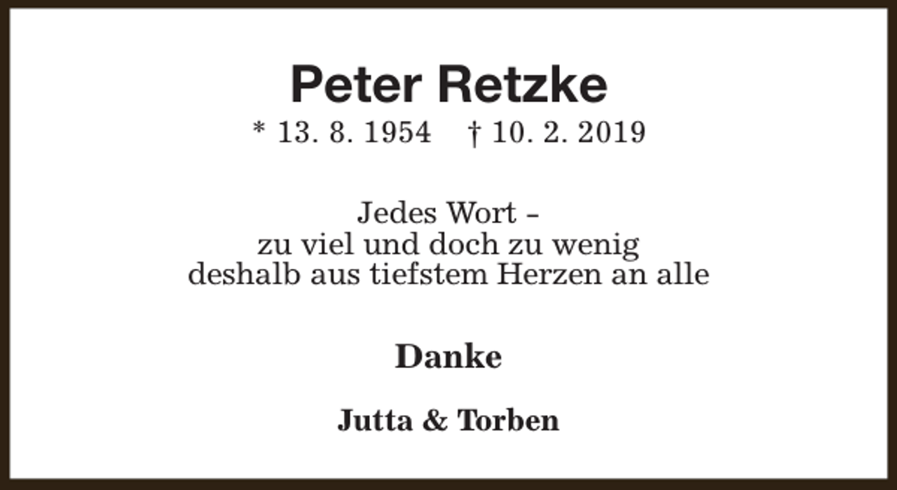 <p>Peter Retzke</p><p>* 13. 8. 1954</p><p>† 10. 2. 2019</p><p>Jedes Wort zu viel und doch zu wenig<br />deshalb aus tiefstem Herzen an alle</p><p>Danke<br />Jutta &amp; Torben</p>
