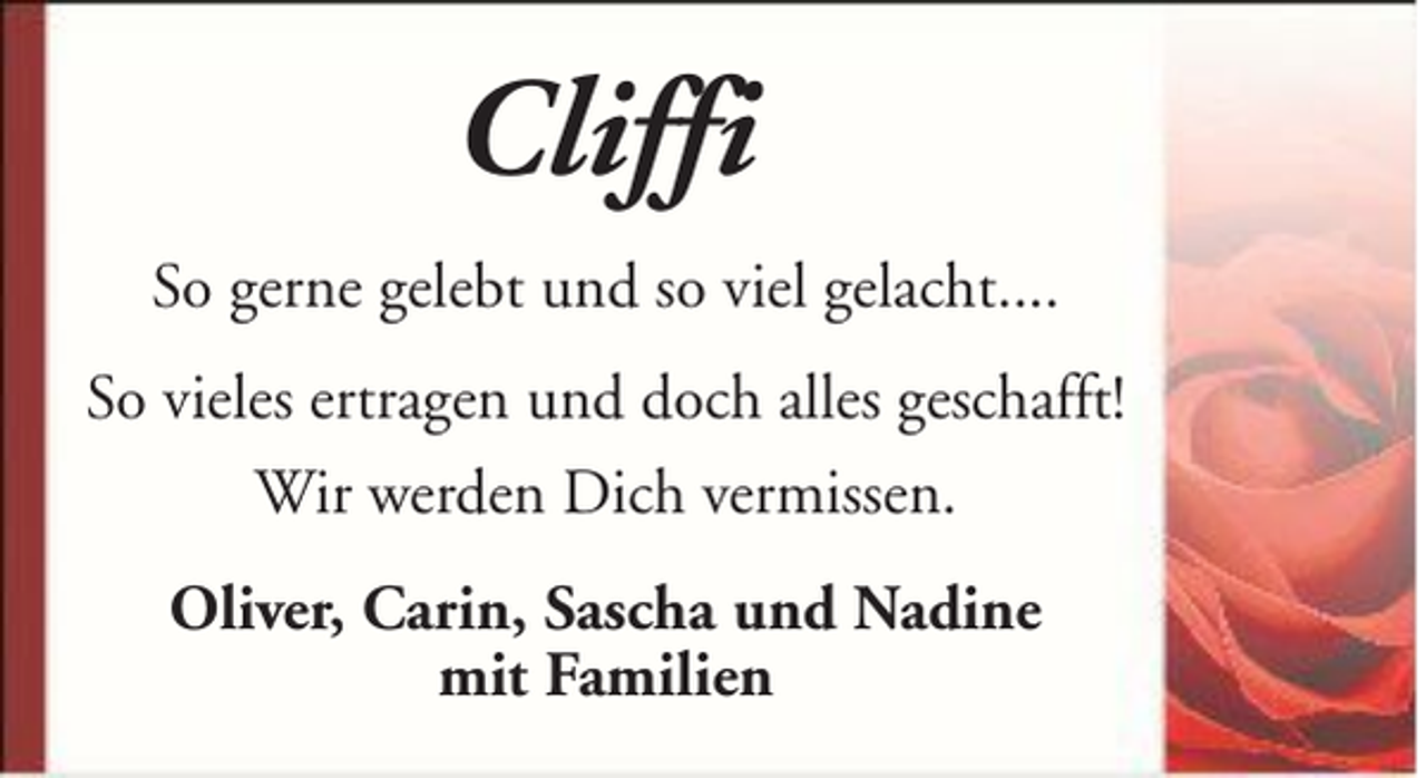<p>Cliffi<br />So gerne gelebt und so viel gelacht....<br />So vieles ertragen und doch alles geschafft!<br />Wir werden Dich vermissen.<br />Oliver, Carin, Sascha und Nadine<br />mit Familien</p>