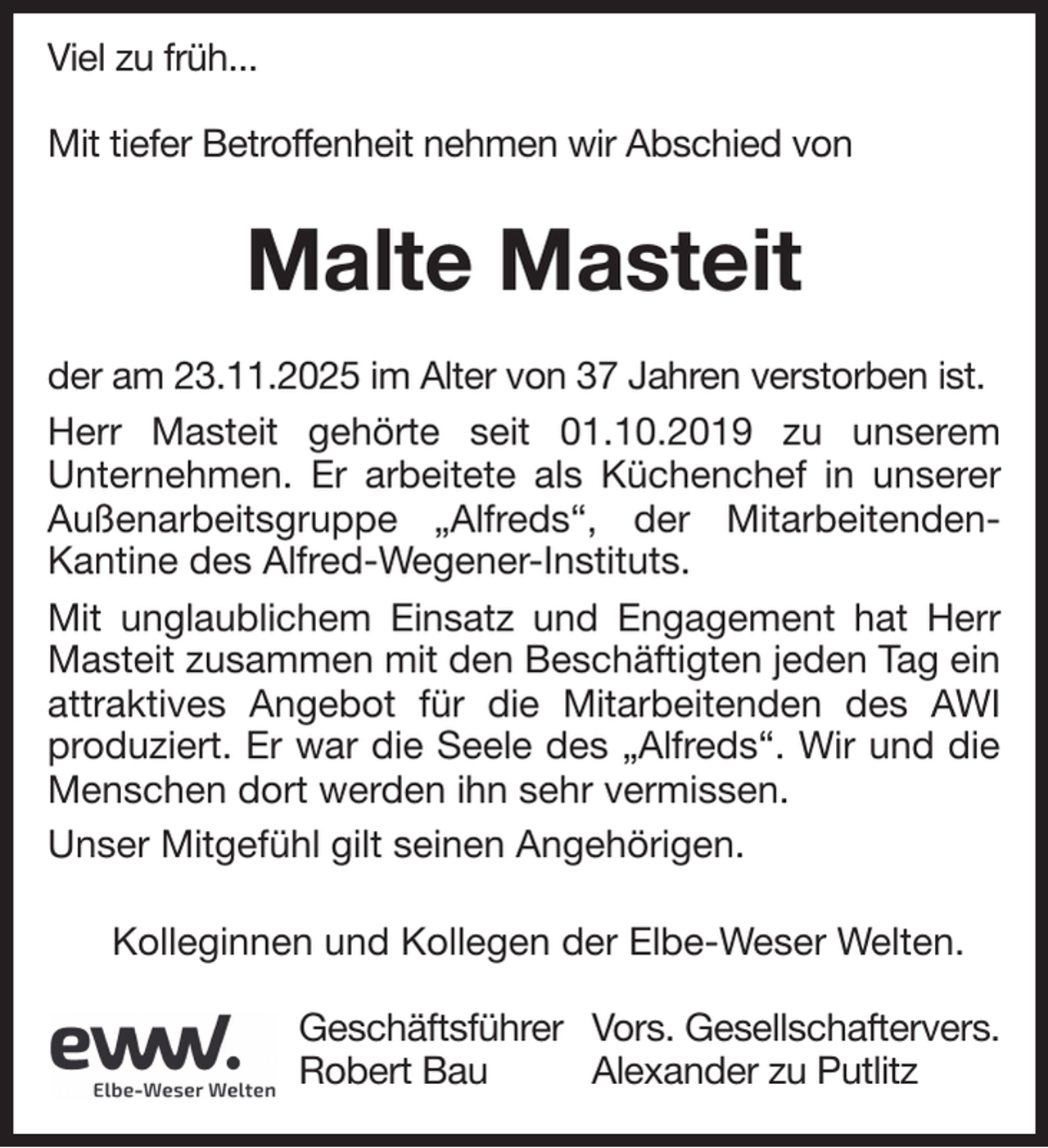 <p>Viel zu früh...<br />Mit tiefer Betroffenheit nehmen wir Abschied von</p><p>Malte Masteit<br />der am 23.11.2025 im Alter von 37 Jahren verstorben ist.<br />Herr Masteit gehörte seit 01.10.2019 zu unserem<br />Unternehmen. Er arbeitete als Küchenchef in unserer<br />Außenarbeitsgruppe „Alfreds“, der MitarbeitendenKantine des Alfred-Wegener-Instituts.<br />Mit unglaublichem Einsatz und Engagement hat Herr<br />Masteit zusammen mit den Beschäftigten jeden Tag ein<br />attraktives Angebot für die Mitarbeitenden des AWI<br />produziert. Er war die Seele des „Alfreds“. Wir und die<br />Menschen dort werden ihn sehr vermissen.<br />Unser Mitgefühl gilt seinen Angehörigen.<br />Kolleginnen und Kollegen der Elbe-Weser Welten.<br />Geschäftsführer Vors. Gesellschaftervers.<br />Robert Bau<br />Alexander zu Putlitz</p>