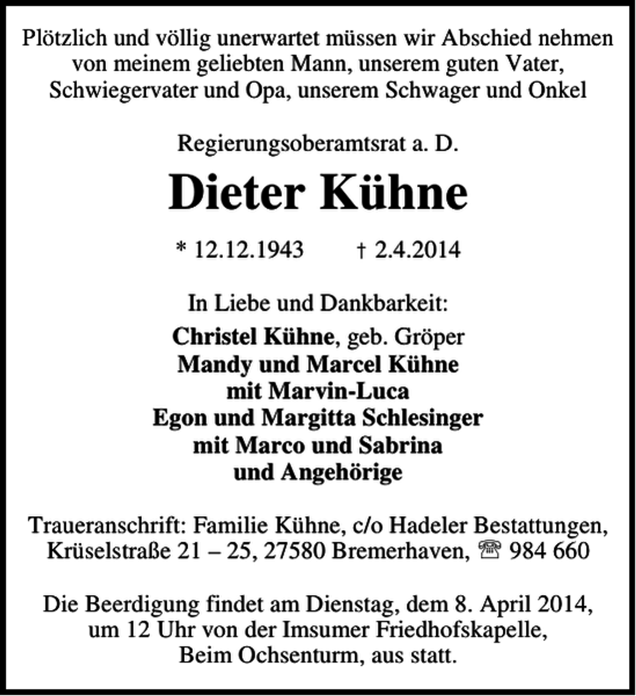 <p>Plötzlich und völlig unerwartet müssen wir Abschied nehmen<br />von meinem geliebten Mann, unserem guten Vater,<br />Schwiegervater und Opa, unserem Schwager und Onkel<br />Regierungsoberamtsrat a. D.</p><p>Dieter Kühne<br />* 12.12.1943</p><p>† 2.4.2014</p><p>In Liebe und Dankbarkeit:<br />Christel Kühne, geb. Gröper<br />Mandy und Marcel Kühne<br />mit Marvin-Luca<br />Egon und Margitta Schlesinger<br />mit Marco und Sabrina<br />und Angehörige<br />Traueranschrift: Familie Kühne, c/o Hadeler Bestattungen,<br />Krüselstraße 21 – 25, 27580 Bremerhaven, ℡ 984 660<br />Die Beerdigung findet am Dienstag, dem 8. April 2014,<br />um 12 Uhr von der Imsumer Friedhofskapelle,<br />Beim Ochsenturm, aus statt.</p>