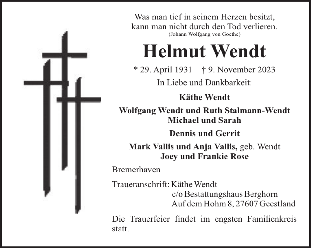 <p>Was man tief in seinem Herzen besitzt,<br />kann man nicht durch den Tod verlieren.<br />(Johann Wolfgang von Goethe)</p><p>Helmut Wendt<br />* 29. April 1931 † 9. November 2023<br />In Liebe und Dankbarkeit:<br />Käthe Wendt<br />Wolfgang Wendt und Ruth Stalmann-Wendt<br />Michael und Sarah<br />Dennis und Gerrit<br />Mark Vallis und Anja Vallis, geb. Wendt<br />Joey und Frankie Rose<br />Bremerhaven<br />Traueranschrift: Käthe Wendt<br />c/o Bestattungshaus Berghorn<br />Auf dem Hohm 8, 27607 Geestland<br />Die Trauerfeier findet im engsten Familienkreis<br />statt.</p>
