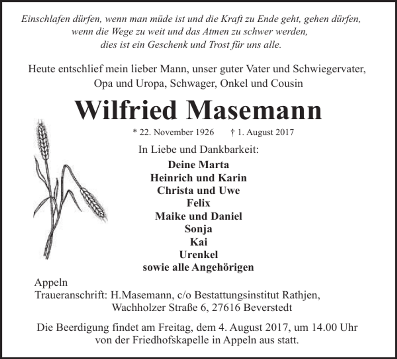<p>Einschlafen dürfen, wenn man müde ist und die Kraft zu Ende geht, gehen dürfen,<br />wenn die Wege zu weit und das Atmen zu schwer werden,<br />dies ist ein Geschenk und Trost für uns alle.</p><p>Heute entschlief mein lieber Mann, unser guter Vater und Schwiegervater,<br />Opa und Uropa, Schwager, Onkel und Cousin</p><p>Wilfried Masemann<br />* 22. November 1926</p><p>† 1. August 2017</p><p>In Liebe und Dankbarkeit:<br />Deine Marta<br />Heinrich und Karin<br />Christa und Uwe<br />Felix<br />Maike und Daniel<br />Sonja<br />Kai<br />Urenkel<br />sowie alle Angehörigen<br />Appeln<br />Traueranschrift: H.Masemann, c/o Bestattungsinstitut Rathjen,<br />Wachholzer Straße 6, 27616 Beverstedt<br />Die Beerdigung findet am Freitag, dem 4. August 2017, um 14.00 Uhr<br />von der Friedhofskapelle in Appeln aus statt.</p>