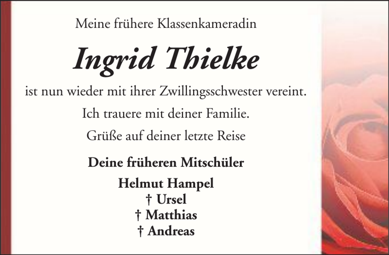 <p>Meine frühere Klassenkameradin</p><p>Ingrid Thielke<br />ist nun wieder mit ihrer Zwillingsschwester vereint.<br />Ich trauere mit deiner Familie.<br />Grüße auf deiner letzte Reise<br />Deine früheren Mitschüler<br />Helmut Hampel<br />† Ursel<br />† Matthias<br />† Andreas</p>