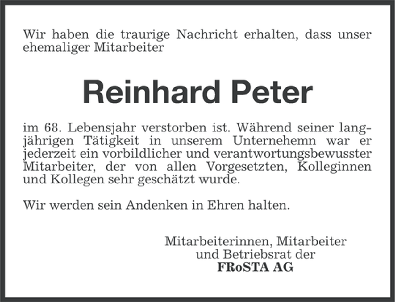 <p>Wir haben die traurige Nachricht erhalten, dass unser<br />ehemaliger Mitarbeiter</p><p>Reinhard Peter<br />im 68. Lebensjahr verstorben ist. Während seiner langjährigen Tätigkeit in unserem Unternehemn war er<br />jederzeit ein vorbildlicher und verantwortungsbewusster<br />Mitarbeiter, der von allen Vorgesetzten, Kolleginnen<br />und Kollegen sehr geschätzt wurde.<br />Wir werden sein Andenken in Ehren halten.<br />Mitarbeiterinnen, Mitarbeiter<br />und Betriebsrat der<br />FRoSTA AG</p>