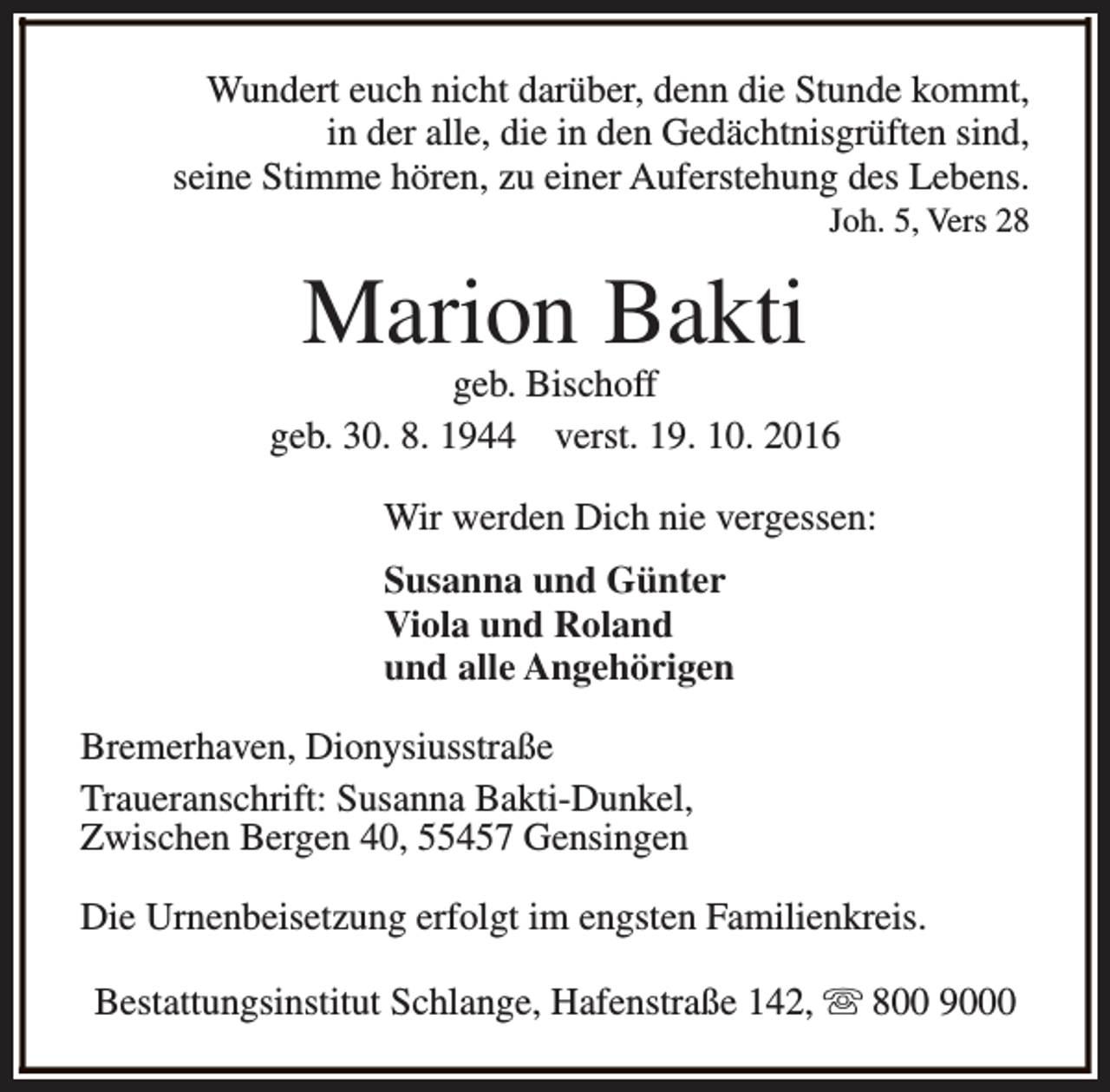 <p>Wundert euch nicht darüber, denn die Stunde kommt,<br />in der alle, die in den Gedächtnisgrüften sind,<br />seine Stimme hören, zu einer Auferstehung des Lebens.<br />Joh. 5, Vers 28</p><p>Marion Bakti</p><p>geb. Bischoff<br />geb. 30. 8. 1944 verst. 19. 10. 2016<br />Wir werden Dich nie vergessen:<br />Susanna und Günter<br />Viola und Roland<br />und alle Angehörigen<br />Bremerhaven, Dionysiusstraße<br />Traueranschrift: Susanna Bakti-Dunkel,<br />Zwischen Bergen 40, 55457 Gensingen<br />Die Urnenbeisetzung erfolgt im engsten Familienkreis.<br />Bestattungsinstitut Schlange, Hafenstraße 142, s 800 9000</p>