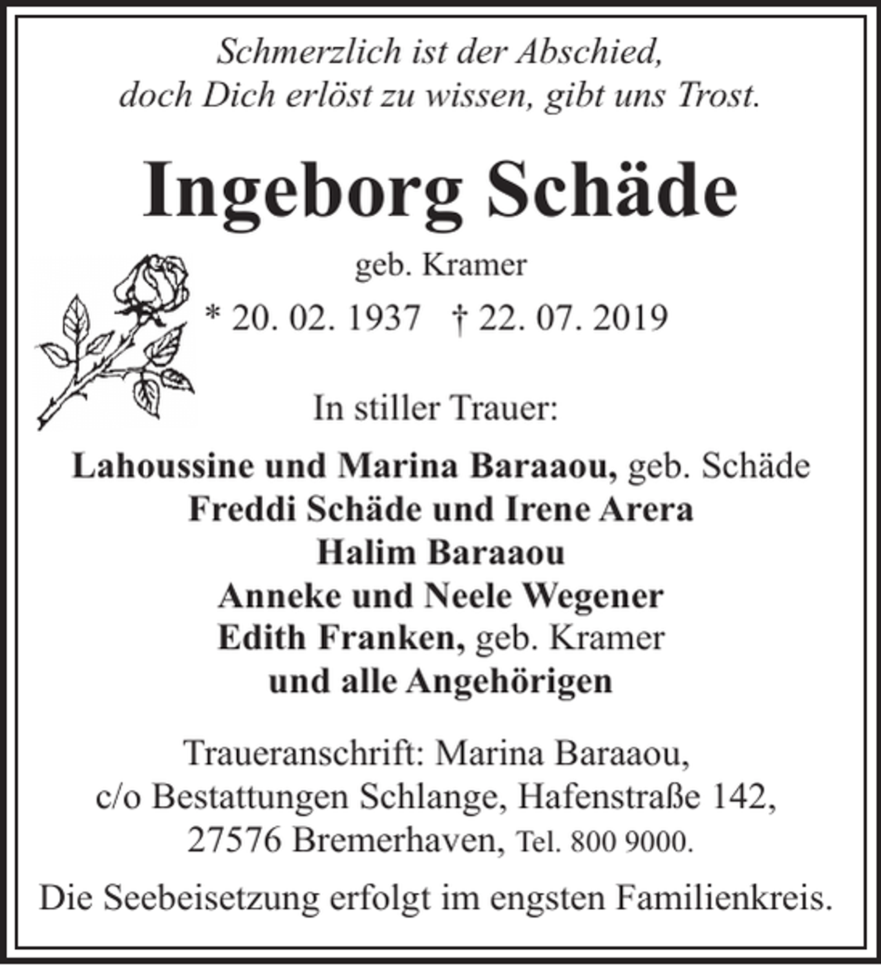 <p>Schmerzlich ist der Abschied,<br />doch Dich erlöst zu wissen, gibt uns Trost.</p><p>Ingeborg Schäde<br />geb. Kramer</p><p>* 20. 02. 1937 † 22. 07. 2019<br />In stiller Trauer:<br />Lahoussine und Marina Baraaou, geb. Schäde<br />Freddi Schäde und Irene Arera<br />Halim Baraaou<br />Anneke und Neele Wegener<br />Edith Franken, geb. Kramer<br />und alle Angehörigen<br />Traueranschrift: Marina Baraaou,<br />c/o Bestattungen Schlange, Hafenstraße 142,<br />27576 Bremerhaven, Tel. 800 9000.<br />Die Seebeisetzung erfolgt im engsten Familienkreis.</p>
