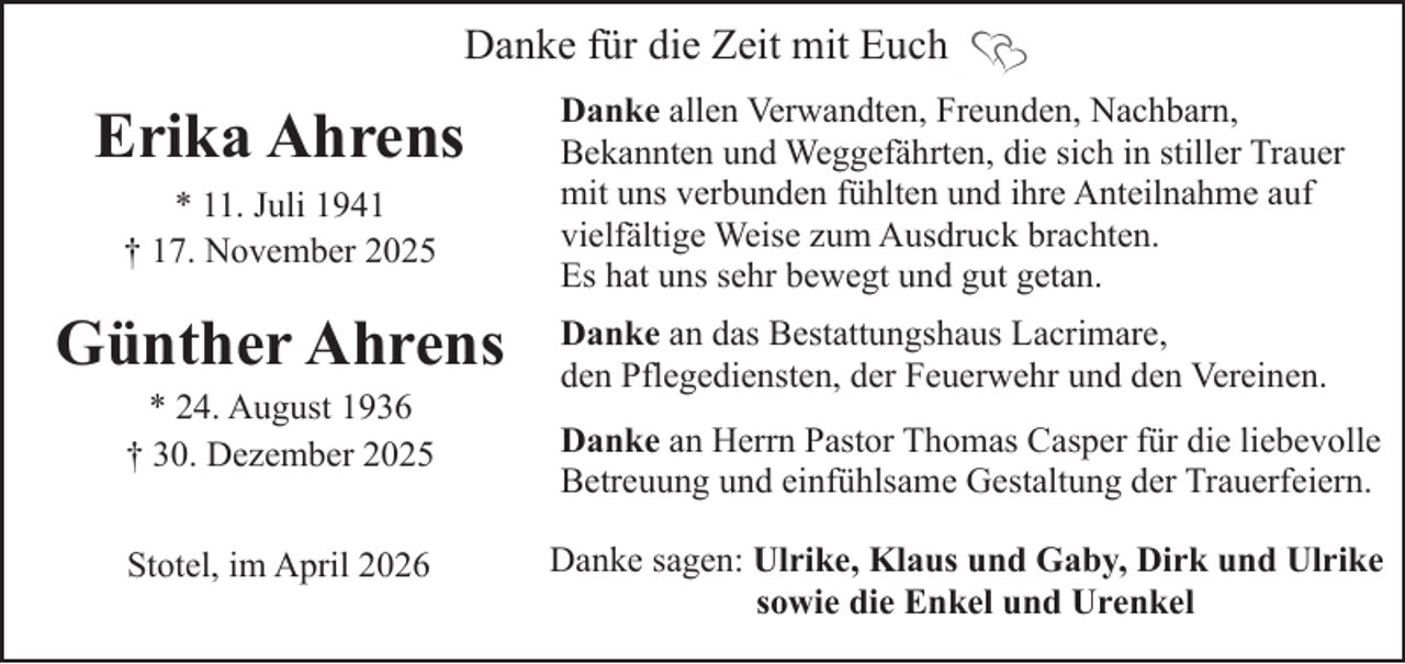 <p>Danke für die Zeit mit Euch</p><p>Erika Ahrens<br />* 11. Juli 1941<br />† 17. November 2025</p><p>Günther Ahrens<br />* 24. August 1936<br />† 30. Dezember 2025<br />Stotel, im April 2026</p><p>Danke allen Verwandten, Freunden, Nachbarn,<br />Bekannten und Weggefährten, die sich in stiller Trauer<br />mit uns verbunden fühlten und ihre Anteilnahme auf<br />vielfältige Weise zum Ausdruck brachten.<br />Es hat uns sehr bewegt und gut getan.<br />Danke an das Bestattungshaus Lacrimare,<br />den Pflegediensten, der Feuerwehr und den Vereinen.<br />Danke an Herrn Pastor Thomas Casper für die liebevolle<br />Betreuung und einfühlsame Gestaltung der Trauerfeiern.<br />Danke sagen: Ulrike, Klaus und Gaby, Dirk und Ulrike<br />sowie die Enkel und Urenkel</p>