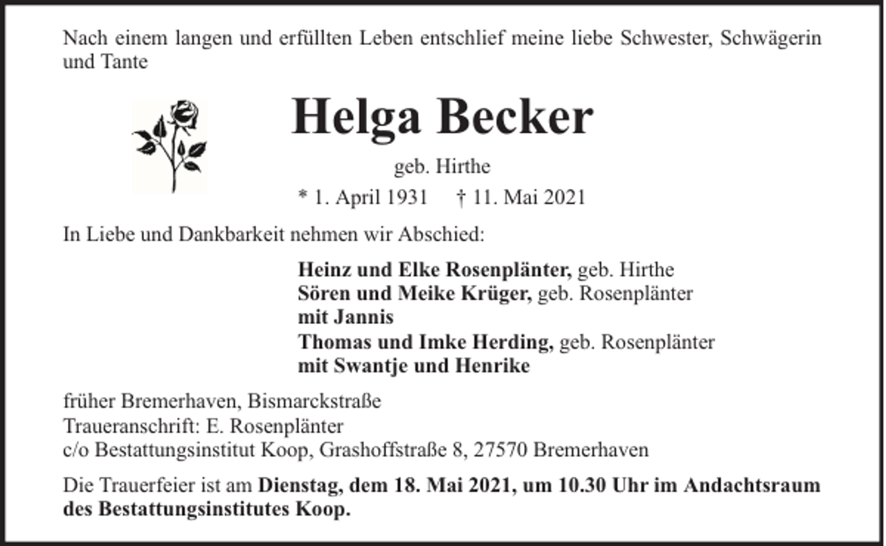 <p>Nach einem langen und erfüllten Leben entschlief meine liebe Schwester, Schwägerin<br />und Tante</p><p>Helga Becker<br />geb. Hirthe<br />* 1. April 1931 † 11. Mai 2021<br />In Liebe und Dankbarkeit nehmen wir Abschied:<br />Heinz und Elke Rosenplänter, geb. Hirthe<br />Sören und Meike Krüger, geb. Rosenplänter<br />mit Jannis<br />Thomas und Imke Herding, geb. Rosenplänter<br />mit Swantje und Henrike<br />früher Bremerhaven, Bismarckstraße<br />Traueranschrift: E. Rosenplänter<br />c/o Bestattungsinstitut Koop, Grashoffstraße 8, 27570 Bremerhaven<br />Die Trauerfeier ist am Dienstag, dem 18. Mai 2021, um 10.30 Uhr im Andachtsraum<br />des Bestattungsinstitutes Koop.</p>