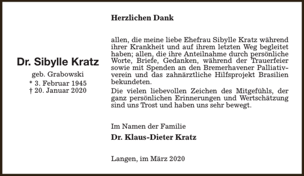<p>Herzlichen Dank</p><p>Dr. Sibylle Kratz<br />geb. Grabowski<br />* 3. Februar 1945<br />† 20. Januar 2020</p><p>allen, die meine liebe Ehefrau Sibylle Kratz während<br />ihrer Krankheit und auf ihrem letzten Weg begleitet<br />haben; allen, die ihre Anteilnahme durch persönliche<br />Worte, Briefe, Gedanken, während der Trauerfeier<br />sowie mit Spenden an den Bremerhavener Palliativverein und das zahnärztliche Hilfsprojekt Brasilien<br />bekundeten.<br />Die vielen liebevollen Zeichen des Mitgefühls, der<br />ganz persönlichen Erinnerungen und Wertschätzung<br />sind uns Trost und haben uns sehr bewegt.<br />Im Namen der Familie</p><p>Dr. Klaus-Dieter Kratz<br />Langen, im März 2020</p>