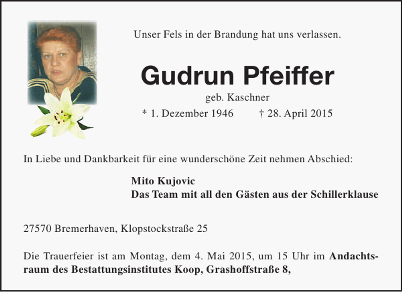 <p>Unser Fels in der Brandung hat uns verlassen.</p><p>Gudrun Pfeiffer<br />geb. Kaschner<br />* 1. Dezember 1946<br />† 28. April 2015</p><p>In Liebe und Dankbarkeit für eine wunderschöne Zeit nehmen Abschied:<br />Mito Kujovic<br />Das Team mit all den Gästen aus der Schillerklause<br />27570 Bremerhaven, Klopstockstraße 25<br />Die Trauerfeier ist am Montag, dem 4. Mai 2015, um 15 Uhr im Andachtsraum des Bestattungsinstitutes Koop, Grashoffstraße 8,</p>