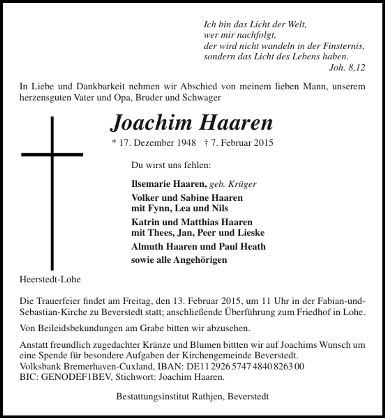 <p>Ich bin das Licht der Welt,<br />wer mir nachfolgt,<br />der wird nicht wandeln in der Finsternis,<br />sondern das Licht des Lebens haben.<br />Joh. 8,12<br />In Liebe und Dankbarkeit nehmen wir Abschied von meinem lieben Mann, unserem<br />herzensguten Vater und Opa, Bruder und Schwager</p><p>Joachim Haaren<br />* 17. Dezember 1948 † 7. Februar 2015<br />Du wirst uns fehlen:<br />Ilsemarie Haaren, geb. Krüger<br />Volker und Sabine Haaren<br />mit Fynn, Lea und Nils<br />Katrin und Matthias Haaren<br />mit Thees, Jan, Peer und Lieske<br />Almuth Haaren und Paul Heath<br />sowie alle Angehörigen<br />Heerstedt-Lohe<br />Die Trauerfeier findet am Freitag, den 13. Februar 2015, um 11 Uhr in der Fabian-undSebastian-Kirche zu Beverstedt statt; anschließende Überführung zum Friedhof in Lohe.<br />Von Beileidsbekundungen am Grabe bitten wir abzusehen.<br />Anstatt freundlich zugedachter Kränze und Blumen bittten wir auf Joachims Wunsch um<br />eine Spende für besondere Aufgaben der Kirchengemeinde Beverstedt.<br />Volksbank Bremerhaven-Cuxland, IBAN: DE11 2926 5747 4840 8263 00<br />BIC: GENODEF1BEV, Stichwort: Joachim Haaren.<br />Bestattungsinstitut Rathjen, Beverstedt</p>