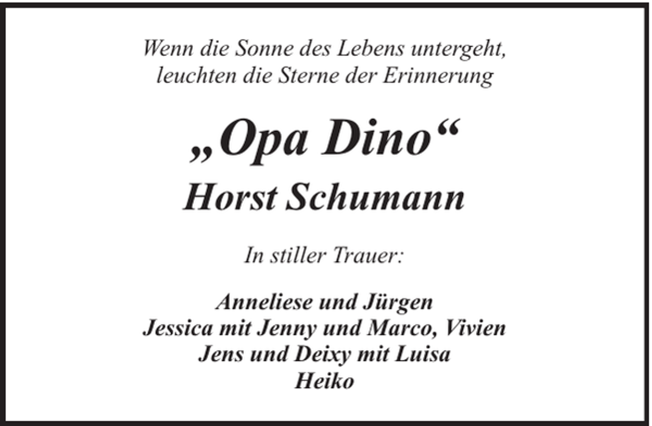 <p>Wenn die Sonne des Lebens untergeht,<br />leuchten die Sterne der Erinnerung</p><p>„Opa Dino“</p><p>Horst Schumann<br />In stiller Trauer:<br />Anneliese und Jürgen<br />Jessica mit Jenny und Marco, Vivien<br />Jens und Deixy mit Luisa<br />Heiko</p>