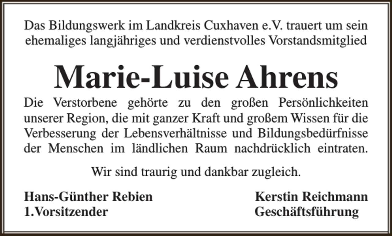 <p>Das Bildungswerk im Landkreis Cuxhaven e.V. trauert um sein<br />ehemaliges langjähriges und verdienstvolles Vorstandsmitglied</p><p>Marie-Luise Ahrens</p><p>Die Verstorbene gehörte zu den großen Persönlichkeiten<br />unserer Region, die mit ganzer Kraft und großem Wissen für die<br />Verbesserung der Lebensverhältnisse und Bildungsbedürfnisse<br />der Menschen im ländlichen Raum nachdrücklich eintraten.<br />Wir sind traurig und dankbar zugleich.<br />Hans-Günther Rebien<br />1.Vorsitzender</p><p>Kerstin Reichmann<br />Geschäftsführung</p>