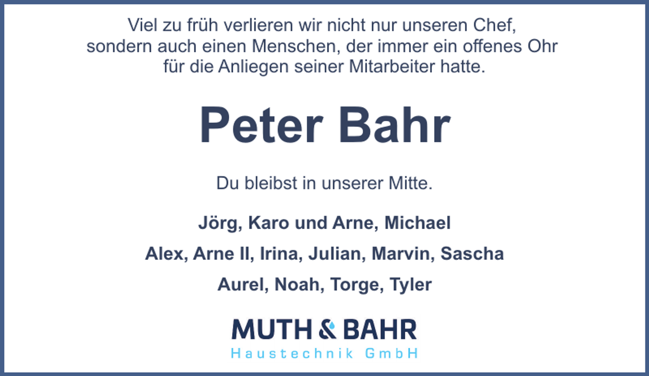 <p>Viel zu früh verlieren wir nicht nur unseren Chef,<br />sondern auch einen Menschen, der immer ein offenes Ohr<br />für die Anliegen seiner Mitarbeiter hatte.</p><p>Peter Bahr<br />Du bleibst in unserer Mitte.<br />Jörg, Karo und Arne, Michael<br />Alex, Arne II, Irina, Julian, Marvin, Sascha<br />Aurel, Noah, Torge, Tyler</p>